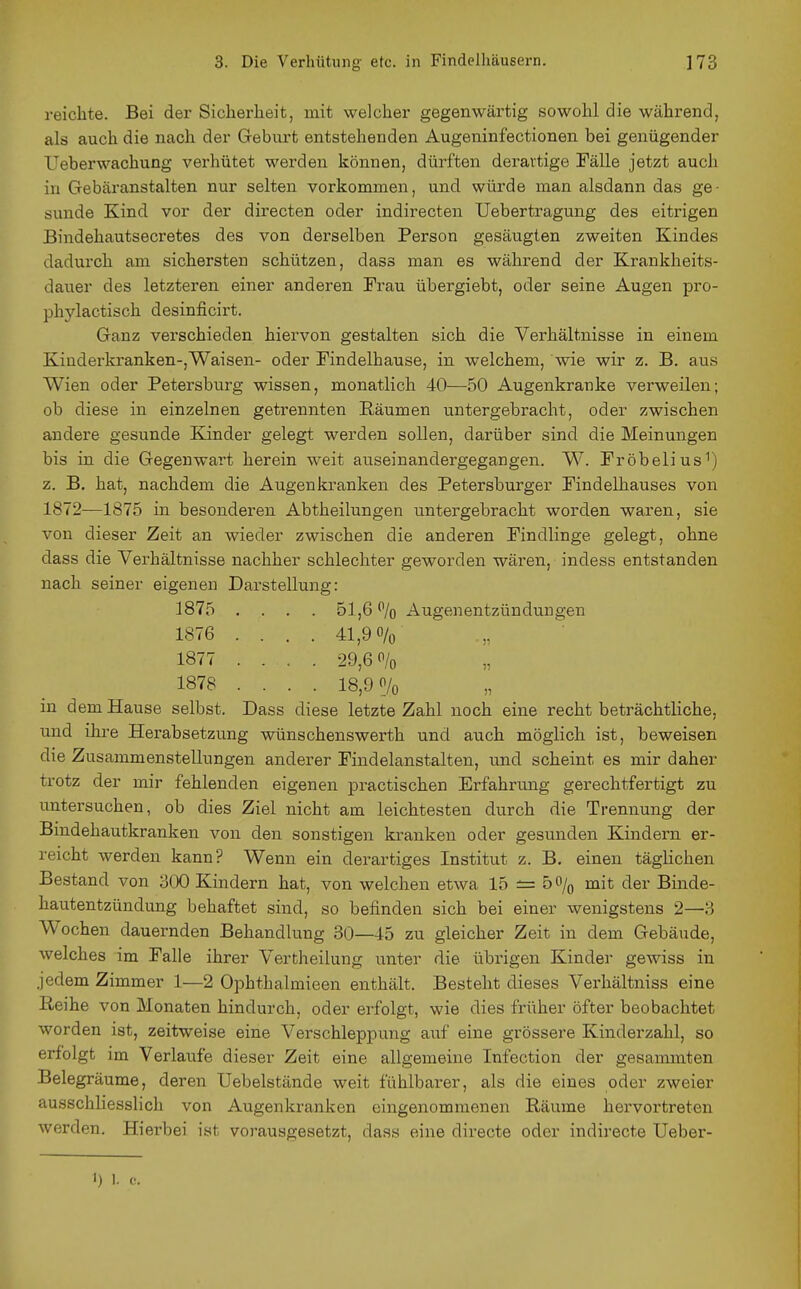 reichte. Bei der Sicherheit, mit welcher gegenwärtig sowohl die während, als auch die nach der Geburt entstehenden Augeninfectionen bei genügender Ueberwachung verhütet werden können, dürften derartige Fälle jetzt auch in Gebäranstalten nur selten vorkommen, und würde man alsdann das ge- sunde Kind vor der directen oder indirecten Uebertragung des eitrigen Bindehautsecretes des von derselben Person gesäugten zweiten Kindes dadurch am sichersten schützen, dass man es während der Krankheits- dauer des letzteren einer anderen Frau übergiebt, oder seine Augen pro- phylactisch desinficirt. Ganz verschieden hiervon gestalten sich die Verhältnisse in einem Kiuderkranken-,Waisen- oder Findelhause, in welchem, wie wir z. B. aus Wien oder Petersburg wissen, monatlich 40—50 Augenkranke verweilen; ob diese in einzelnen getrennten Räumen untergebracht, oder zwischen andere gesunde Kinder gelegt werden sollen, darüber sind die Meinungen bis in die Gegenwart herein weit auseinandergegangen. W. Fröbelius^) z. B. hat, nachdem die Augenkranken des Petersburger Findelhauses von 1872—1875 in besonderen Abtheilungen untergebracht worden waren, sie von dieser Zeit an wieder zwischen die anderen Findlinge gelegt, ohne dass die Verhältnisse nachher schlechter geworden wären, indess entstanden nach seiner eigenen Darstellung: 1875 .... 51,6 % Augenentzündungen 1876 .... 41,90/0 1877 .... 29,60/0 1878 .... 18,9 0/0 in dem Hause selbst. Dass diese letzte Zahl noch eine recht beträchtliche, und ihre Herabsetzung wünschenswerth und auch möglich ist, beweisen die Zusammenstellungen anderer Findelanstalten, und scheint es mir daher trotz der mir fehlenden eigenen practischen Erfahrung gerechtfertigt zu untersuchen, ob dies Ziel nicht am leichtesten durch die Trennung der Bindehautkranken von den sonstigen kranken oder gesunden Kindern er- reicht werden kann? Wenn ein derartiges Institut z. B. einen täglichen Bestand von 300 Kindern hat, von welchen etwa 15 ±= 50/^ mit der Binde- hautentzündung behaftet sind, so befinden sich bei einer wenigstens 2—3 Wochen dauernden Behandlung 80—45 zu gleicher Zeit in dem Gebäude, welches im Falle ihrer Vertheilung imter die übrigen Kinder gewiss in jedem Zimmer 1—2 Ophthalmieen enthält. Besteht dieses Verhältniss eine Reihe von Monaten hindurch, oder erfolgt, wie dies früher öfter beobachtet worden ist, zeitweise eine Verschleppung auf eine grössere Kinderzahl, so erfolgt im Verlaufe dieser Zeit eine allgemeine Infection der gesammten Belegräume, deren Uebelstände weit fühlbarer, als die eines oder zweier ausschliesslich von Augenkranken eingenommenen Räume hervortreten werden. Hierbei ist vorausgesetzt, dass eine directe oder indirecte Ueber-