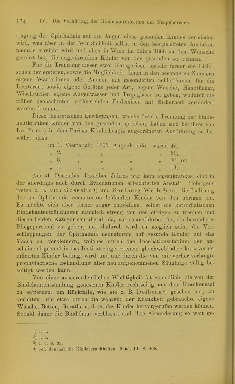 traguug der Ophthalmie auf die Augen eines gesunden Kindes vermieden wird, was aber in der Wirklichkeit selbst in den bestgeleiteten Anstalten niemals erreicht wird und eben in Wien im Jahre 186G zu dem Wunsche geführt hat, die augenkranken Kinder von den gesunden zu trennen. Für die Trennung dieser zwei Kategorieen spricht ferner die Licht- scheu der ersteren, sowie die Möglichkeit, ihnen in den besonderen Zimmern eigene Wärterinnen oder Ammen mit gesonderten Schlafräumen für die Letzteren, sowie eigene Geräthe jeder Art, eigene Wäsche, Handtücher, Wischtücher, eigene Augenwässer und Tropfgläser zu geben, wodurch die früher beobachteten verheerenden Endemieen mit Sicherheit verhindert werden können. Diese theoretischen Erwägungen, welche für die Trennung der binde- hautkranken Kinder von den gesunden sprechen, haben sich bei ihrer von Le Fort') in dem Pariser Kinderhospiz angeordneten Ausführung so be- währt, dass im 1. Vierteljahr 1865 Augenkranke waren 49, „ 3. „ „ „ „ 20 und Am 31. December desselben Jahres war kein augenkrankes Kind in der allerdings auch durch Evacuationen erleichterten Anstalt. Uebrigens treten z. B. auch Gosselinund Soelberg Wells 3j für die Isolirung der an Ophthalmia neonatorum leidenden Kinder von den übrigen ein. Es möchte sich aber ferner sogar empfehlen, selbst die katarrhalischen Bindehautentzündungen räumlich streng von den eitrigen zu trennen und diesen beiden Kategorieen überall da, wo es ausführbar ist, ein besonderes Pflegepersonal zu geben; nur dadurch wird es möglich sein, die Vei'- schleppungen der Ophthalmia neonatorum auf gesunde Kinder auf das Maass zu verkleinern, welches durch das Incubationsstadium der an- scheinend gesund in das Institut eingetretenen, gleichwohl aber kurz vorher inficirten Kinder bedingt wird und nur durch die von mir vorher verlangte prophylactische Behandlung aller neu aufgenommenen Säuglinge völlig be- seitigt werden kann. Von einer ausserordentlichen Wichtigkeit ist es endlich, die von der Bindehautentzündung genesenen Kinder rechtzeitig aus dem Kraukensaal zu entfernen, um Rückfälle, wie sie z. B, Dolbeau^) gesehen hat, zu verhüten, die etwa durch die während der Krankheit gebrauchte eigene Wäsche, Betten, Geräthe u. d. m. des Kindes hervorgerufen werden können. Sobald daher die Bindehaut verblasst, und ihre Absonderung so weit ge- 1) I, c, 'i) 1, c, 3) 1. c. S. 39. ref. Journal für Kiuderkraiikheiten. Band. LI. S. 409.
