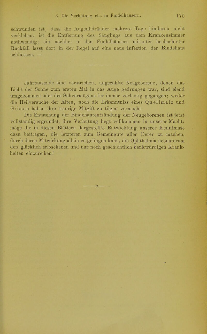 schwanden ist, dass die Augenlidränder mehrere Tage hindurch nicht verkleben, ist die Entfernung des Säuglings aus dem Krankenzimmer nothwendig; ein nachher in den Findelhäusern mitunter beobachteter Rückfall lässt dort in der ßegel auf eine neue Infection der Bindehaut schliessen. — Jahrtausende sind verstrichen, ungezählte Neugeboreue, denen das Licht der Sonne zum ersten Mal in das Auge gedrungen war, sind elend umgekommen oder des Sehvermögens für immer verlustig gegangen; weder die Heilversuche der Alten, noch die Erkenntniss eines Quellmalz und G-ibson haben ihre traurige Mitgift zu tilgen vermocht. Die Entstehung der Bindehautentzündung der Neugeborenen ist jetzt vollständig ergründet, ihre Verhütung liegt vollkommen in unserer Macht: möge die in diesen Blättern dargestellte Entwickkmg unserer Kenntnisse dazu beitragen, die letzteren zum Gemeingute aller Derer zu machen, durch deren Mitwirkung allein es gelingen kann, die Ophthalmia neonatorum den glücklich erloschenen und nur noch geschichtlich denkwürdigen Krank- heiten einzureihen! —
