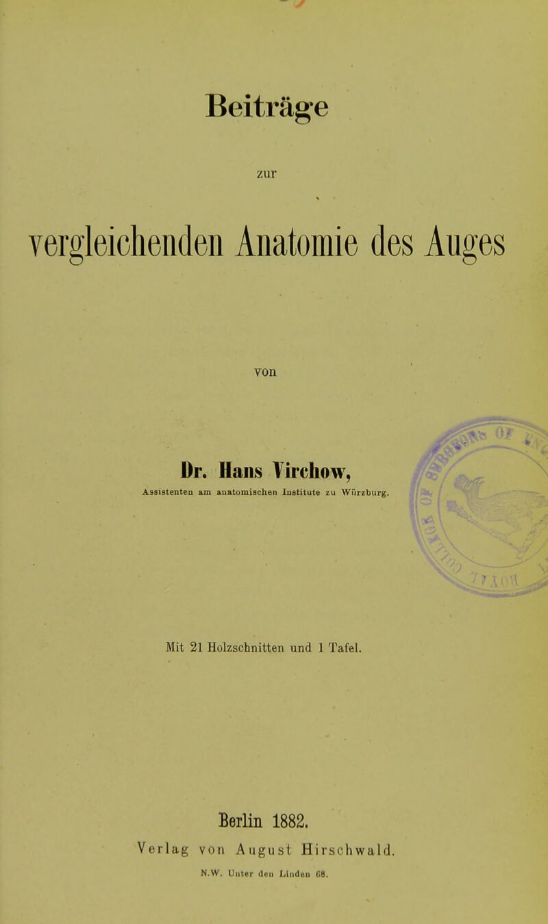 Beiträge zur Yergleiohenden Anatomie des Auges von Dr. Hans Virchow, Assistenten am anatomischen Institute zu Würzburg. Mit 21 Holzschnitten und 1 Tafel. Berlin 1882. Verlag von August Hirschwald. N.W. Unter üen Linden 68.