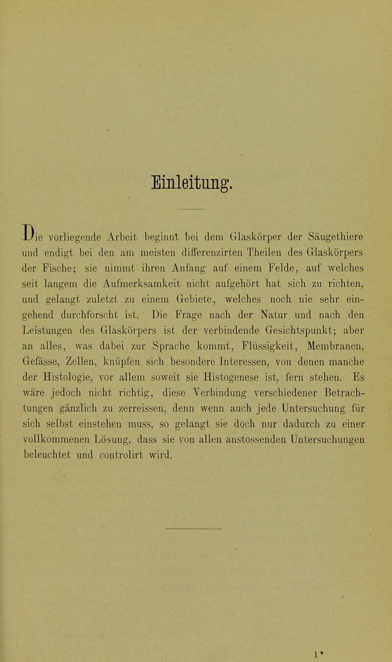 Einleitung. Die vorliegende Arbeit beginnt bei dem Glaskörper der Säugethiere und endigt bei den am meisten diiferenzirten Theilen des Glaskörpers der Fische; sie nimmt ihren Anfang auf einem Felde, auf welches seit langem die Aufmerksamkeit nicht aufgehört hat sich zu richten, und gelangt zuletzt zu einem Gebiete, welches noch nie sehr ein- gehend durchforscht ist. Die Frage nach der Natur und nach den Leistungen des Glaskörpers ist der verbindende Gesichtspunkt; aber an alles, was dabei zur Sprache kommt, Flüssigkeit, Membranen, Gefässe, Zellen, knüpfen sich besondere Interessen, von denen manche der Histologie, vor allem soweit sie Histogenese ist, fern stehen. Es wäre jedoch nicht richtig, diese Verbindung verschiedener Betrach- tungen gänzlich zu zerreissen, denn wenn auch jede Untersuchung für sich selbst einstehen muss, so gelangt sie doch nur dadurch zu einer vollkommenen Lösung, dass sie von allen anstossenden Untersuchungen beleuchtet und controlirt wird. 1*