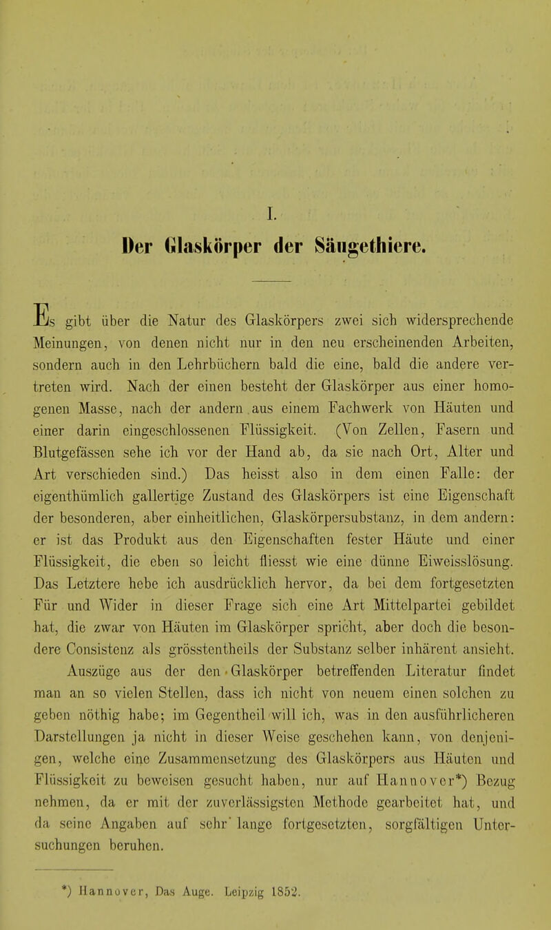 I. Der (ilaskörper der Säiigetliiere. Es gibt über die Natur des Glaskörpers zwei sich widersprechende Meinungen, von denen nicht nur in den neu erscheinenden Arbeiten, sondern auch in den Lehrbüchern bald die eine, bald die andere ver- treten wird. Nach der einen besteht der Glaskörper aus einer homo- genen Masse, nach der andern, aus einem Fach werk von Häuten und einer darin eingeschlossenen Flüssigkeit. (Von Zellen, Fasern und Blutgefässen sehe ich vor der Hand ab, da sie nach Ort, Alter und Art verschieden sind.) Das heisst also in dem einen Falle: der eigenthümlich gallertige Zustand des Glaskörpers ist eine Eigenschaft der besonderen, aber einheitlichen, Glaskörpersubstanz, in dem andern: er ist das Produkt aus den Eigenschaften fester Häute und einer Flüssigkeit, die eben so leicht fliesst wie eine dünne Eiweisslösung. Das Letztere hebe ich ausdrücklich hervor, da bei dem fortgesetzten Für und Wider in dieser Frage sich eine Art Mittelpartei gebildet hat, die zwar von Häuten im Glaskörper spricht, aber doch die beson- dere Consistenz als grösstentheils der Substanz selber inhärent ansieht. Auszüge aus der den • Glaskörper betreffenden Literatur findet man an so vielen Stellen, dass ich nicht von neuem einen solchen zu geben nöthig habe; im Gegentheil will ich, was in den ausführlicheren Darstellungen ja nicht in dieser Weise geschehen kann, von denjeni- gen, welche eine Zusammensetzung des Glaskörpers aus Häuten und Flüssigkeit zu beweisen gesucht haben, nur auf Hannover*) Bezug nehmen, da er mit der zuverlässigsten Methode gearbeitet hat, und da seine Angaben auf sehr lange fortgesetzten, sorgfältigen Unter- suchungen beruhen. *) Ilannuvcr, Das Auge. Leipzig 1852.