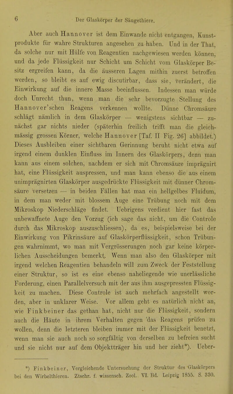 Aber auch Hannover ist dem Einwände niclit entgangen, Kunst- prodiikte für wahre Strukturen angesehen zu haben. Und in der That, da solche nur mit Hülfe von Reagentien nachgewiesen werden können, und da jede Flüssigkeit nur Schicht um Schicht vom Glaskörper Be- sitz ergreifen kann, da die äusseren Lagen mithin zuerst betroffen werden, so bleibt es auf ewig discutirbar, dass sie, verändert, die Einwirkung auf die innere Masse beeinflussen. Indessen man würde doch Unrecht thun, wenn man die sehr bevorzugte Stellung des Hannover'schen Reagens verkennen wollte. Dünne Ghromsäure schlägt nämlich in dem Glaskörper — wenigstens sichtbar — zu- nächst gar nichts nieder (späterhin freilich trifft man die gieich- mässig grossen Körner, welche Hannover [Taf. II Fig. 26] abbildet.) Dieses Ausbleiben einer sichtbaren Gerinnung beruht nicht etwa auf irgend einem dunklen Einfluss im Innern des Glaskörpers, denn man kann aus einem solchen, nachdem er sich mit Chromsäure imprägnirt hat, eine Flüssigkeit auspressen, und man kann ebenso die aus einem unimprägnirten Glaskörper ausgedrückte Flüssigkeit mit dünner Chrom- säure versetzen — in beiden Fällen hat man ein hellgelbes Fluidum, in dem man weder mit blossem Auge eine Trübung noch mit dem Mikroskop Niederschläge findet. Uebrigens verdient hier fast das unbewaffnete Auge den Vorzug (ich sage das nicht, um die Controle durch das Mikroskop auszuschliessen), da es, beispielsweise bei der Einwirkung von Pikrinsäure auf Glaskörperflüssigkeit, schon Trübun- gen wahrnimmt, wo man mit Vergrösserungen noch gar keine körper- lichen Ausscheidungen bemerkt Wenn man also den Glaskörper mit irgend welchen Reagentien behandeln will zum Zweck der Feststellung einer Struktur, so ist es eine ebenso naheliegende wie unerlässliche Forderung, einen Parallelversuch mit der aus ihm ausgepressten Flüssig- keit zu machen. Diese Controle ist auch mehrfach angestellt wor- den, aber in unklarer Weise. Vor allem geht es natürlich nicht an, wie Finkbeiner das gethan hat, nicht nur die Flüssigkeit, sondern auch die Häute in ihrem Verhalten gegen 'das Reagens prüfen zu wollen, denn die letzteren bleiben immer mit der Flüssigkeit benetzt, wenn man sie auch noch so sorgfältig von derselben zu befreien sucht und sie nicht nur auf dem Objektträger hin und her zieht*). Ueber- *) Finkbeiner, Vergleichende Untersuchung der Struktur des Glaskörpers bei den Wirbelthieren. Ztschr. f. wissensch. Zool. VI. Bd. Leipzig; 1855. S. 330.