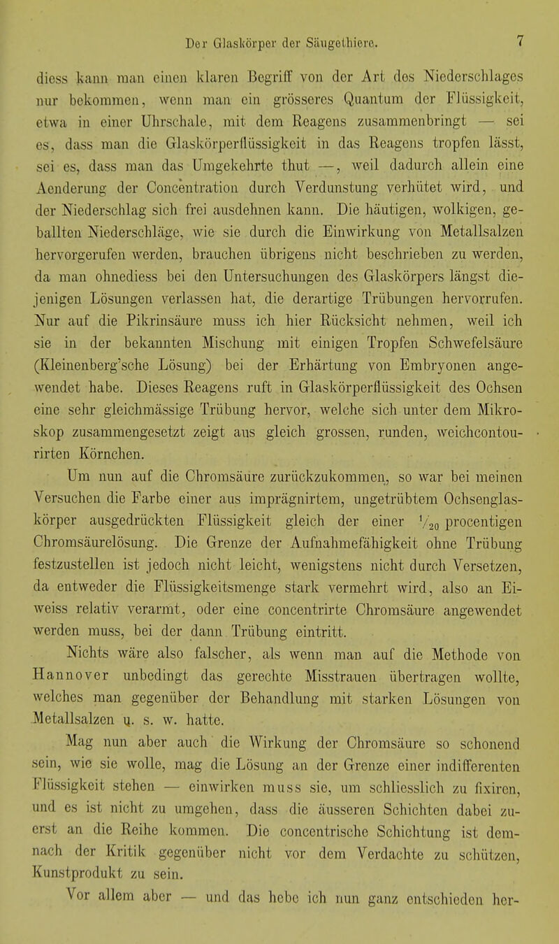 dicss kann man einen klaren Begriff von der Art des Niederschlages nur bekommen, wenn man ein grösseres Quantum der Flüssigkeit, etwa in einer Uhrschale, mit dem Reagens zusammenbringt — sei es, dass man die Glaskörper(lüssigkeit in das Reagens tropfen lässt, sei es, dass man das Umgekehrte thut —, weil dadurch allein eine Aenderung der Concentration durch Verdunstung verhütet wird, und der Niederschlag sich frei ausdehnen kann. Die häutigen, wolkigen, ge- ballten Niederschläge, wie sie durch die Einwirkung von Metallsalzen hervorgerufen werden, brauchen übrigens nicht beschrieben zu werden, da man ohnediess bei den Untersuchungen des Glaskörpers längst die- jenigen Lösungen verlassen hat, die derartige Trübungen hervorrufen. Nur auf die Pikrinsäure muss ich hier Rücksicht nehmen, weil ich sie in der bekannten Mischung mit einigen Tropfen Schwefelsäure (Kleinenberg'sche Lösung) bei der Erhärtung von Embryonen ange- wendet habe. Dieses Reagens ruft in Glaskörperflüssigkeit des Ochsen eine sehr gieichmässige Trübung hervor, welche sich unter dem Mikro- skop zusammengesetzt zeigt ans gleich grossen, runden, weichcontou- rirten Körnchen. Um nun auf die Chrorasäure zurückzukommen, so war bei meinen Versuchen die Farbe einer aus imprägnirtem, ungetrübtem Ochsenglas- körper ausgedrückten Flüssigkeit gleich der einer V20 procentigen Chromsäurelösung. Die Grenze der Aufnahmefähigkeit ohne Trübung festzustellen ist jedoch nicht leicht, wenigstens nicht durch Versetzen, da entweder die Flüssigkeitsmenge stark vermehrt wird, also an Ei- weiss relativ verarmt, oder eine concentrirte Chromsäure angewendet werden muss, bei der dann Trübung eintritt. Nichts wäre also falscher, als wenn man auf die Methode von Hannover unbedingt das gerechte Misstrauen übertragen wollte, welches man gegenüber der Behandlung mit starken Lösungen von Metallsalzen ij. s. w. hatte. Mag nun aber auch' die Wirkung der Chromsäure so schonend sein, wie sie wolle, mag die Lösung an der Grenze einer indifferenten Flüssigkeit stehen — einwirken muss sie, um schliesslich zu fixiren, und es ist nicht zu umgehen, dass die äusseren Schichten dabei zu- erst an die Reihe kommen. Die concentrische Schichtung ist dem- nach der Kritik gegenüber nicht vor dem Verdachte zu schützen, Kunstprodukt zu sein. Vor allem aber — und das hebe ich nun ganz entschieden her-