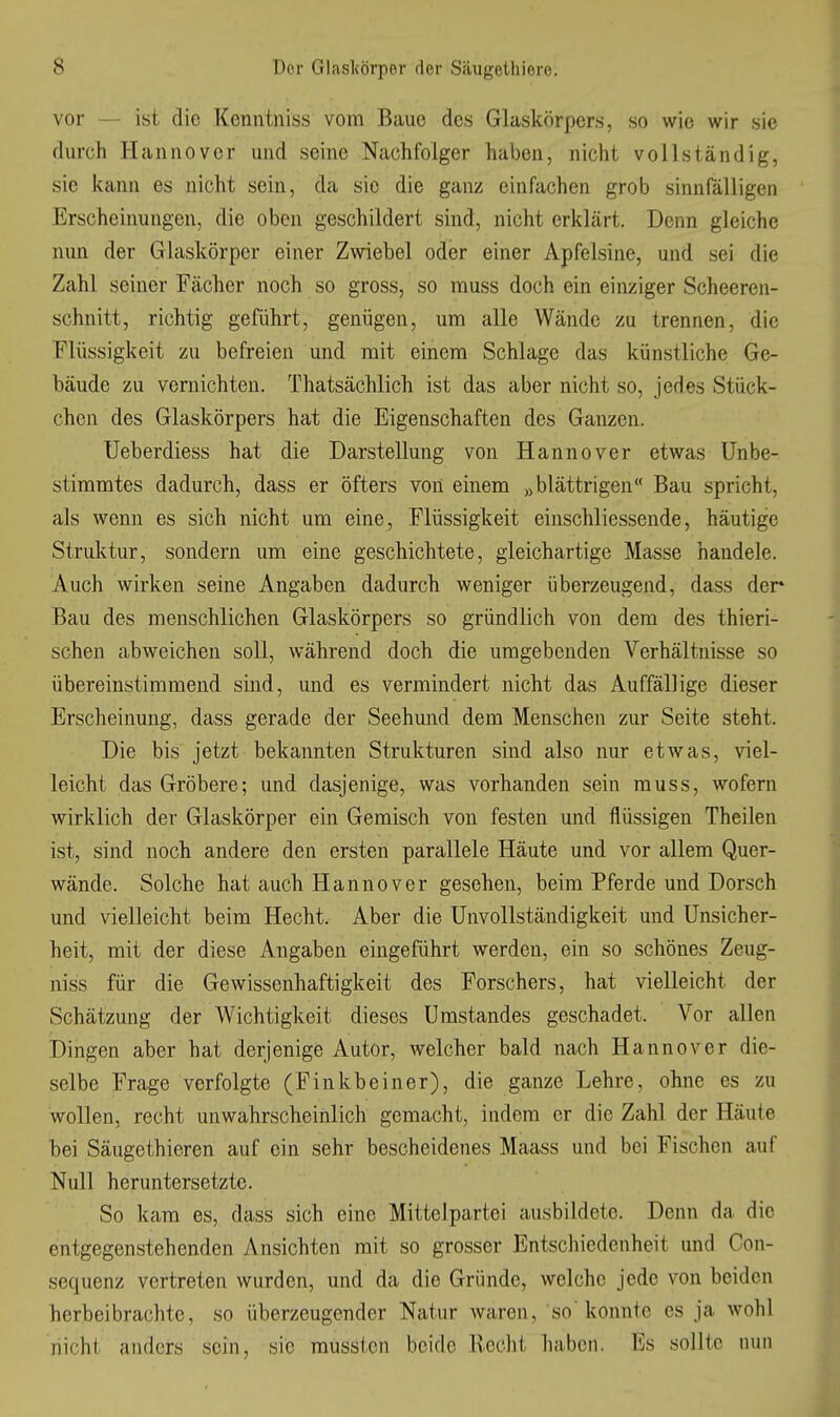 vor — ist die Kenntniss vom Baue des Glaskörpers, so wie wir sie durch Hannover und seine Nachfolger haben, nicht vollständig, sie kann es nicht sein, da sie die ganz einfachen grob sinnfälligen Erscheinungen, die oben geschildert sind, nicht erklärt. Denn gleiche nun der Glaskörper einer Zwiebel oder einer Apfelsine, und sei die Zahl seiner Fächer noch so gross, so muss doch ein einziger Scheeren- schnitt, richtig geführt, genügen, um alle Wände zu trennen, die Flüssigkeit zu befreien und mit einem Schlage das künstliche Ge- bäude zu vernichten. Thatsächlich ist das aber nicht so, jedes Stück- chen des Glaskörpers hat die Eigenschaften des Ganzen. Ueberdiess hat die Darstellung von Hannover etwas Unbe- stimmtes dadurch, dass er öfters von einem „blättrigen Bau spricht, als wenn es sich nicht um eine, Flüssigkeit einschliessende, häutige Struktur, sondern um eine geschichtete, gleichartige Masse handele. Auch wirken seine Angaben dadurch weniger überzeugend, dass der Bau des menschlichen Glaskörpers so gründlich von dem des thieri- schen abweichen soll, während doch die umgebenden Verhältnisse so übereinstimmend sind, und es vermindert nicht das Auffällige dieser Erscheinung, dass gerade der Seehund dem Menschen zur Seite steht. Die bis jetzt bekannten Strukturen sind also nur etwas, viel- leicht das Gröbere; und dasjenige, was vorhanden sein muss, wofern wirklich der Glaskörper ein Gemisch von festen und flüssigen Theilen ist, sind noch andere den ersten parallele Häute und vor allem Quer- wände. Solche hat auch Hannover gesehen, beim Pferde und Dorsch und vielleicht beim Hecht. Aber die Unvollständigkeit und Unsicher- heit, mit der diese Angaben eingeführt werden, ein so schönes Zeug- niss für die Gewissenhaftigkeit des Forschers, hat vielleicht der Schätzung der Wichtigkeit dieses Umstandes geschadet. Vor allen Dingen aber hat derjenige Autor, welcher bald nach Hannover die- selbe Frage verfolgte (Finkbeiner), die ganze Lehre, ohne es zu wollen, recht unwahrscheinlich gemacht, indem er die Zahl der Häute bei Säugethieren auf ein sehr bescheidenes Maass und bei Fischen auf Null heruntersetzte. So kam es, dass sich eine Mittelpartei ausbildete. Denn da die entgegenstehenden Ansichten mit so grosser Entschiedenheit und Con- sequenz vertreten wurden, und da die Gründe, welche jede von beiden herbeibrachtc, so überzeugender Natur waren, so'konnte es ja wohl nicht anders sein, sie musstcn beide Recht haben. Es sollte nun