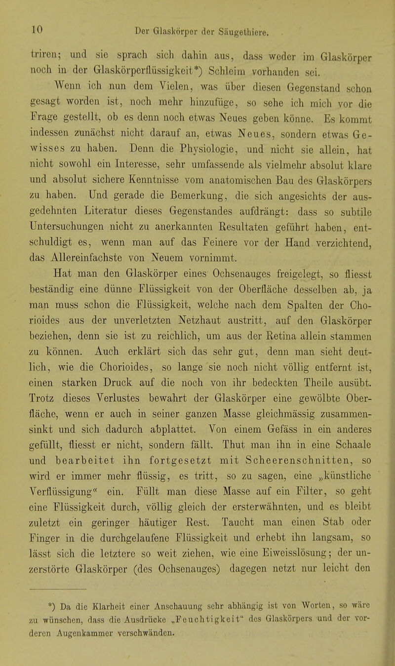 triren; und sie sprach sicli dahin aus, dass weder im Glaskörper noch in der Glaskörper(lüssigkeit*) Schleim vorhanden sei. Wenn ich nun dem Vielen, was über diesen Gegenstand schon gesagt worden ist, noch mehr hinzufüge, so sehe ich mich vor die Frage gestellt, ob es denn noch etwas Neues geben könne. Es kommt indessen zunächst nicht darauf an, etwas Neues, sondern etwas Ge- wisses zu haben. Denn die Physiologie, und nicht sie allein, hat nicht sowohl ein Interesse, sehr umfassende als vielmehr absolut klare und absolut sichere Kenntnisse vom anatomischen Bau des Glaskörpers zu haben. Und gerade die Bemerkung, die sich angesichts der aus- gedehnten Literatur dieses Gegenstandes aufdrängt: dass so subtile Untersuchungen nicht zu anerkannten Resultaten geführt haben, ent- schuldigt es, wenn man auf das Feinere vor der Hand verzichtend, das AUereinfachste von Neuem vornimmt. Hat man den Glaskörper eines Ochsenauges freigelegt, so fliesst beständig eine dünne Flüssigkeit von der Oberfläche desselben ab, ja man muss schon die Flüssigkeit, welche nach dem Spalten der Cho- rioides aus der unverletzten Netzhaut austritt, auf den Glaskörper beziehen, denn sie ist zu reichlich, um aus der Retina allein stammen zu können. Auch erklärt sich das sehr gut, denn man sieht deut- lich, wie die Chorioides, so lange sie noch nicht völlig entfernt ist, einen starken Druck auf die noch von ihr bedeckten Theile ausübt. Trotz dieses Verlustes bewahrt der Glaskörper eine gewölbte Ober- fläche, wenn er auch in seiner ganzen Masse gleichmässig zusammen- sinkt und sich dadurch abplattet. Von einem Gefäss in ein anderes gefüllt, fliesst er nicht, sondern fällt. Thut man ihn in eine Schaale und bearbeitet ihn fortgesetzt mit Scheerenschnitten, so wird er immer mehr flüssig, es tritt, so zu sagen, eine „künstliche Verflüssigung« ein. Füllt man diese Masse auf ein Filter, so geht eine Flüssigkeit durch, völlig gleich der ersterwähnten, und es bleibt zuletzt ein geringer häutiger Rest. Taucht man einen Stab oder Finger in die durchgelaufene Flüssigkeit und erhebt ihn langsam, so lässt sich die letztere so weit ziehen, wie eine Eiweisslösung; der un- zerstörte Glaskörper (des Ochsenauges) dagegen netzt nur leicht den *) Da die Klarheit einer Anschauung sehr abhängig ist von Worten, so wäre üu wünschen, dass die Ausdrücke „Feuchtigkeit des Glaskörpers und der vor- deren Augenkammer verschwänden.