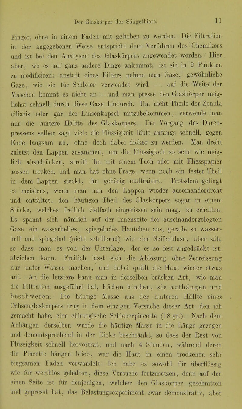 Finger, ohne in einem Faden mit gehoben zu werden. Die Filtration in der angegebenen Weise entspricht dem Verfahren des Chemikers und ist bei den Analysen des Glaskörpers angewendet worden. Hier aber, wo es auf ganz andere Dinge ankommt^ ist sie in 2 Punkten zu modificiren: anstatt eines Filters nehme man Gaze, gewöhnliche Gaze, wie sie für Schleier verwendet wird — auf die Weite der Maschen kommt es nicht an —und man presse den Glaskörper mög- lichst schnell durch diese Gaze hindurch. Um nicht Theile der Zonula ciliaris oder gar der Linsenkapsel mitzubekommen, verwende man nur die hintere Hälfte des Glaskörpers. Der Vorgang des Durcli- pressens selber sagt viel: die Flüssigkeit läuft anfangs schnell, gegen Ende langsam ab, ohne doch dabei dicker zu werden. Man dreht zuletzt den Lappen zusammen, um die Flüssigkeit so sehr wie mög- lich abzudrücken, streift ihn mit einem Tuch oder mit Fliesspapier aussen trocken, und man hat ohne Frage, wenn noch ein fester Theil in dem Lappen steckt, ihn gehörig maltraitirt. Trotzdem gelingt es meistens, wenn man nun den Lappen wieder auseinanderdreht und entfaltet, den häutigen Theil des Glaskörpers sogar in einem Stücke, welches freilich vielfach eingerissen sein mag, zu erhalten. Es spannt sich nämlich auf der Innenseite der auseinandergelegten Gaze ein wasserhelles, spiegelndes Häutchen aus, gerade so wasser- hell und spiegelnd (nicht schillernd) wie eine Seifenblase, aber zäh, so dass man es von der Unterlage, der es so fest angedrückt ist, abziehen kann. Freilich lässt sich die Ablösung ohne Zerreissung nur unter Wasser machen, und dabei quillt die Haut wieder etwas auf. An die letztere kann man in derselben brüsken Art, wie man die Filtration ausgeführt hat, Fäden binden, sie aufhängen und beschweren. Die häutige Masse aus der hinteren Hälfte eines Ochsenglaskörpers trug in dem einzigen Versuche dieser Art, den ich gemacht habe, eine chirurgische Schieberpincette (18 gr.). Nach dem x\nhängen derselben wurde die häutige Masse in die Länge gezogen und dementsprechend in der Dicke beschränkt, so dass der Rest von Flüssigkeit schnell hervortrat, und nach 4 Stunden, während deren die Pincette hängen blieb, war die Haut in einen trockenen sehr biegsamen Faden verwandelt Ich habe es sowohl für überflüssig wie für werthlos gehalten, diese Versuche fortzusetzen, denn auf der einen Seite ist für denjenigen, welcher den Glaskörper geschnitten und gcprcsst hat, das Bclastungsexperimont zwar demonstrativ, aber