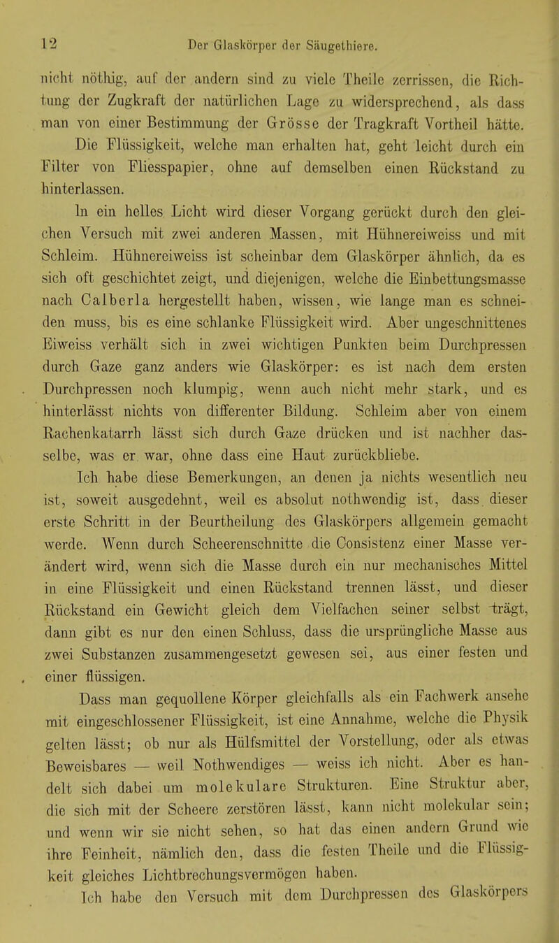 nicht nöthig, auf der andern sind zu viele Theilc zerrissen, die Rich- tung der Zugkraft der natürlichen Lage zu widersprechend, als dass man von einer Bestimmung der Grösse der Tragkraft Vortheil hätte. Die Flüssigkeit, welche man erhalten hat, geht leicht durch ein Filter von Fliesspapier, ohne auf demselben einen Rückstand zu hinterlassen. In ein helles Licht wird dieser Vorgang gerückt durch den glei- chen Versuch mit zwei anderen Massen, mit Hühnereiweiss und mit Schleim. Hühnereiweiss ist scheinbar dem Glaskörper ähnlich, da es sich oft geschichtet zeigt, und diejenigen, welche die Einbettungsmasse nach Oalberla hergestellt haben, wissen, wie lange man es schnei- den muss, bis es eine schlanke Flüssigkeit wird. Aber ungeschnittenes Eiweiss verhält sich in zwei wichtigen Punkten beim Durchpressen durch Gaze ganz anders wie Glaskörper: es ist nach dem ersten Durchpressen noch klumpig, wenn auch nicht mehr stark, und es hinterlässt nichts von difFerenter Bildung. Schleim aber von einem Rachenkatarrh lässt sich durch Gaze drücken und ist nachher das- selbe, was er war, ohne dass eine Haut zurückbliebe. Ich habe diese Bemerkungen, an denen ja nichts wesentlich neu ist, soweit ausgedehnt, weil es absolut nothwendig ist, dass. dieser erste Schritt in der Beurtheilung des Glaskörpers allgemein gemacht werde. Wenn durch Scheerenschnitte die Oonsistenz einer Masse ver- ändert wird, wenn sich die Masse durch ein nur mechanisches Mittel in eine Flüssigkeit und einen Rückstand trennen lässt, und dieser Rückstand ein Gewicht gleich dem Vielfachen seiner selbst -trägt, dann gibt es nur den einen Schluss, dass die ursprüngliche Masse aus zwei Substanzen zusammengesetzt gewesen sei, aus einer festen und einer flüssigen. Dass man gequollene Körper gleichfalls als ein Fachwerk ansehe mit eingeschlossener Flüssigkeit, ist eine Annahme, welche die Physik gelten lässt; ob nur als Hülfsmittel der Vorstellung, oder als etwas Beweisbares — weil Nothwendiges — weiss ich nicht. Aber es han- delt sich dabei um molekulare Strukturen. Eine Struktur aber, die sich mit der Scheere zerstören lässt, kann nicht molekular sein; und wenn wir sie nicht sehen, so hat das einen andern Grund wie ihre Feinheit, nämlich den, dass die festen Theile und die Flüssig- keit gleiches Lichtbrechungsvermögen haben. Ich habe den Versuch mit dem Durchpressen des Glaskörpers