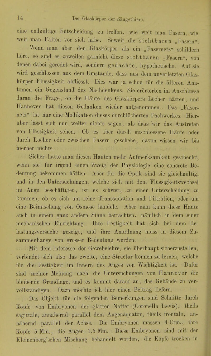 eine endgültige Entscheidung /u treflen, wie weit man Fasern, wie weit man Falten vor sich habe. Soweit die sichtbaren „Fasern«. Wenn man aber den Glaskörper als ein „Fasernetz« schildern hört, so sind es zuweilen garnicht diese sichtbaren „Fasern«, von denen dabei geredet wird, sondern gedachte, hypothetische. Auf sie wird geschlossen aus dem Umstände, dass aus dem unverletzten Glas- körper Flüssigkeit abfliesst. Dies war ja schon für die älteren Ana- tomen ein Gegenstand des Nachdenkens. Sie erörterten im Anschlüsse daran die Frage, ob die Häute des Glaskörpers Löcher hätten, und Hannover hat diesen Gedanken wieder aufgenommen. Das „Faser- uetz« ist nur eine Modikation dieses durchlöcherten Fachwerkes. Hier- über lässt sich nun weiter nichts sagen, als dass wir das Austreten von Flüssigkeit sehen. Ob es aber durch geschlossene Häute oder durch Löcher oder zwischen Fasern geschehe, davon wissen wir bis hierher nichts. Sicher hätte man diesen Häuten mehr Aufmerksamkeit geschenkt, wenn sie für irgend einen Zweig der Physiologie eine concreto Be- deutung bekommen hätten. Aber für die Optik sind sie gleichgültig, und in den Untersuchungen, welche sich mit dem Flüssigkeitswechsel im Auge beschäftigen, ist es schwer, -zu einer Unterscheidung zu kommen, ob es sich um reine Transsudation und Filtration, oder um eine Beimischung von Osmose handele. Aber man kann diese Häute auch in einem ganz andern Sinne betrachten, nämlich in dem einer mechanischen Einrichtung. Ihre Festigkeit hat sich bei dem Be- lastungsversuche gezeigt, und ihre Anordnung muss in diesem Zu- sammenhange von grosser Bedeutung werden. Mit dem Interesse der Gewebelehre, sie überhaupt sicherzustellen, verbindet sich also das zweite^ eine Structur kennen zu lernen, welche für die Festigkeit im Innern des Auges von Wichtigkeit ist. Dafür sind meiner Meinung nach die Untersuchungen von Hannover die bleibende Grundlage, und es kommt darauf an, das Gebäude zu ver- vollständigen. Dazu möchte ich hier einen Beitrag liefern. Das Objekt für die folgenden Bemerkungen sind Schnitte durch Köpfe von Embryonen der glatten Natter (Coronella laevis), theils sagittalc, annähernd parallel dem Augenäquator, theils frontale, an- nähernd parallel der Achse. Die Embryonen massen 4 Ctm., ihre Köpfe 5 Mm., die Augen 1,5 Mm. Diese Embryonen sind mit der Kleinenberg'schen Mischung behandelt worden, die Köpfe trocken in