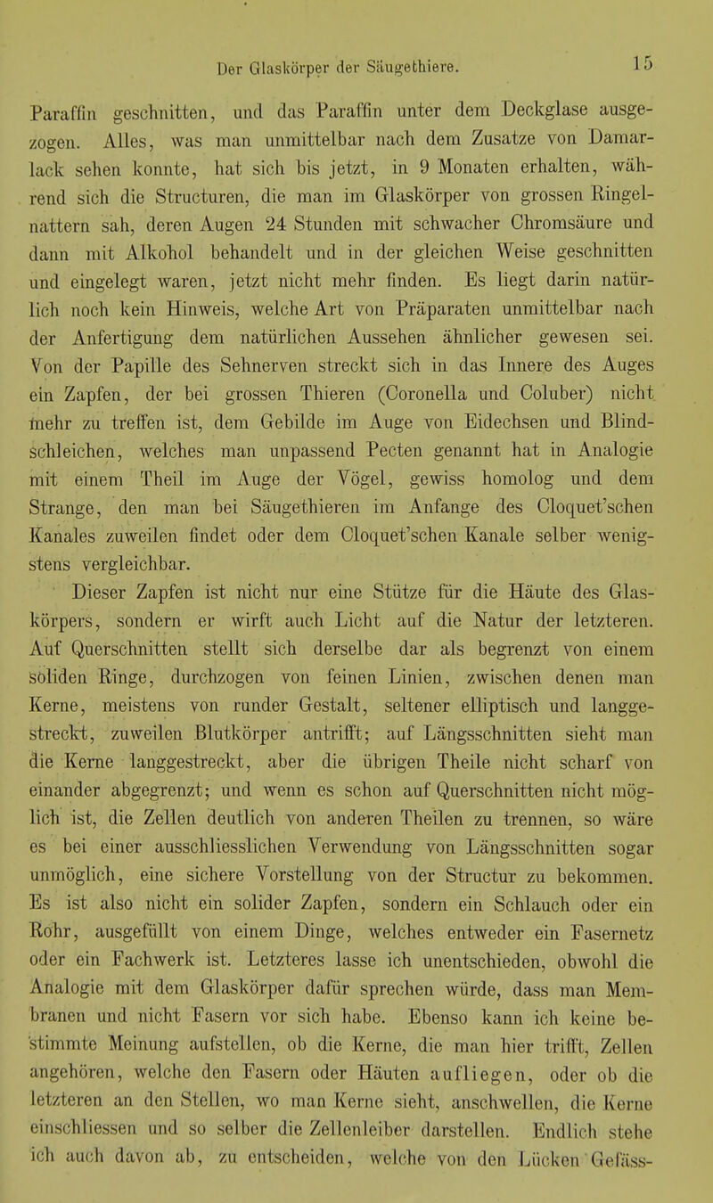 Paraffin geschnitten, und das Paraffin unter dem Deckglase ausge- zogen. Alles, was man unmittelbar nach dem Zusätze von Daraar- lack sehen konnte, hat sich bis jetzt, in 9 Monaten erhalten, wäh- rend sich die Structuren, die man im Glaskörper von grossen Ringel- nattern sah, deren Augen 24 Stunden mit schwacher Ohromsäure und dann mit Alkohol behandelt und in der gleichen Weise geschnitten und eingelegt waren, jetzt nicht mehr finden. Es liegt darin natür- lich noch kein Hinweis, welche Art von Präparaten unmittelbar nach der Anfertigung dem natürlichen Aussehen ähnlicher gewesen sei. Von der Papille des Sehnerven streckt sich in das Innere des Auges ein Zapfen, der bei grossen Thieren (Coronella und Coluber) nicht taehr zu treffen ist, dem Gebilde im Auge von Eidechsen und Blind- schleichen, welches man unpassend Pecten genannt hat in Analogie mit einem Theil im Auge der Vögel, gewiss homolog und dem Strange, den man bei Säugethieren im Anfange des Cloquet'schen Kanales zuweilen findet oder dem Cloquet'schen Kanäle selber wenig- stens vergleichbar. ' Dieser Zapfen ist nicht nur eine Stütze für die Häute des Glas- körpers, sondern er wirft auch Licht auf die Natur der letzteren. Auf Querschnitten stellt sich derselbe dar als begrenzt von einem soliden Ringe, durchzogen von feinen Linien, zwischen denen man Kerne, meistens von runder Gestalt, seltener elliptisch und langge- streckt, zuweilen .Blutkörper antrifft; auf Längsschnitten sieht man die Kerne langgestreckt, aber die übrigen Theile nicht scharf von einander abgegrenzt; und wenn es schon auf Querschnitten nicht mög- lich ist, die Zellen deutlich von anderen Theilen zu trennen, so wäre es bei einer ausschliesslichen Verwendung von Längsschnitten sogar unmöglich, eine sichere Vorstellung von der Structur zu bekommen. Es ist also nicht ein solider Zapfen, sondern ein Schlauch oder ein Rohr, ausgefüllt von einem Dinge, welches entweder ein Fasernetz oder ein Fachwerk ist. Letzteres lasse ich unentschieden, obwohl die Analogie mit dem Glaskörper dafür sprechen würde, dass man Mem- branen und nicht Fasern vor sich habe. Ebenso kann ich keine be- stimmte Meinung aufstellen, ob die Kerne, die man hier trifft, Zellen angehören, welche den Fasern oder Häuten aufliegen, oder ob die letzteren an den Stellen, wo man Kerne sieht, anschwellen, die Kerne einschliessen und so selber die Zellenleiber darstellen. Endlich stehe ich auch davon ab, zu entscheiden, welche von den Lücken Gefäss-