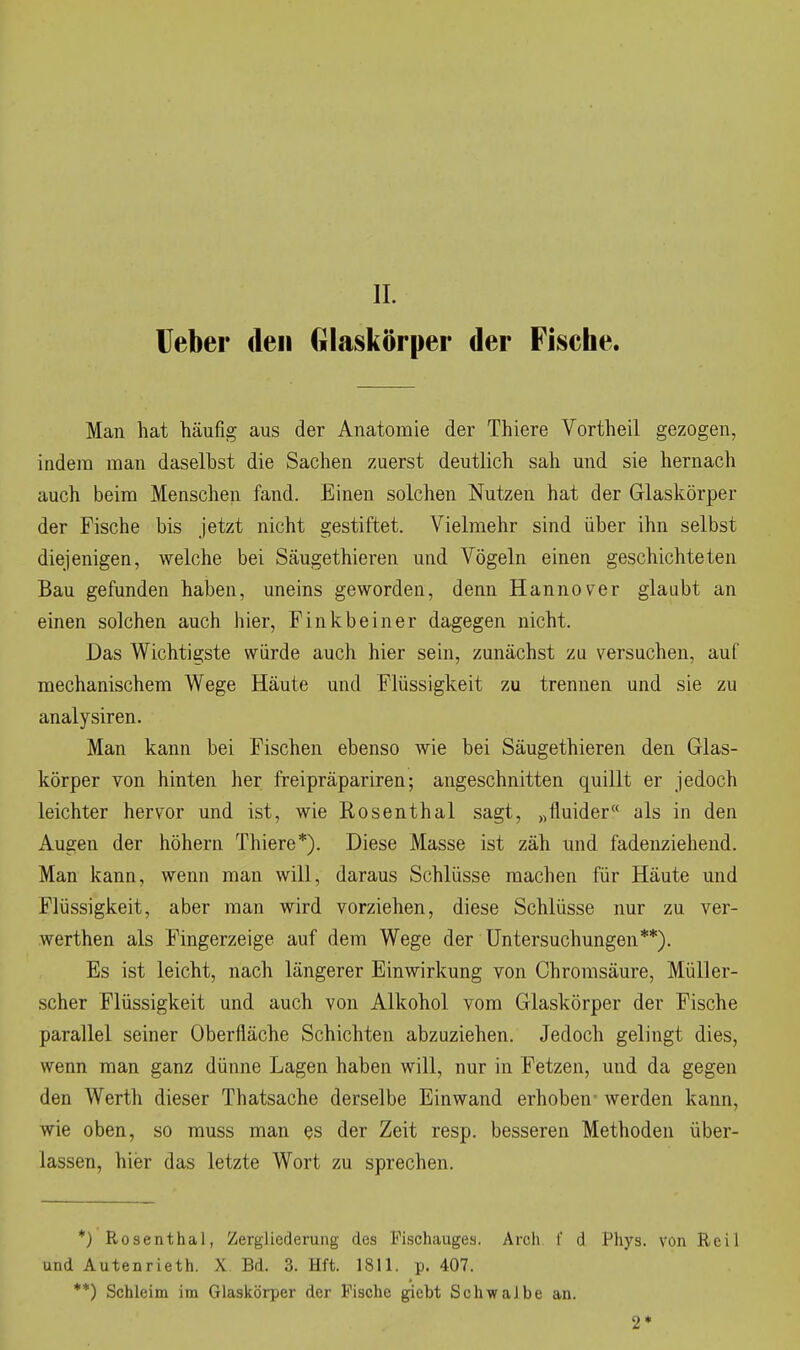 lieber den Glaskörper der Fische. Man hat häufig aus der Anatomie der Thiere Vortheil gezogen, indem man daselbst die Sachen zuerst deutlich sah und sie hernach auch beim Menschen fand. Einen solchen Nutzen hat der Glaskörper der Fische bis jetzt nicht gestiftet. Vielmehr sind über ihn selbst diejenigen, welche bei Säugethieren und Vögeln einen geschichteten Bau gefunden haben, uneins geworden, denn Hannover glaubt an einen solchen auch hier, Finkbein er dagegen nicht. Das Wichtigste würde auch hier sein, zunächst zu versuchen, auf mechanischem Wege Häute und Flüssigkeit zu trennen und sie zu analysiren. Man kann bei Fischen ebenso wie bei Säugethieren den Glas- körper von hinten her freipräpariren; angeschnitten quillt er jedoch leichter hervor und ist, wie Rosenthal sagt, „fluider als in den Augen der höhern Thiere*). Diese Masse ist zäh und fadenziehend. Man kann, wenn man will, daraus Schlüsse machen für Häute und Flüssigkeit, aber man wird vorziehen, diese Schlüsse nur zu ver- werthen als Fingerzeige auf dem Wege der Untersuchungen**). Es ist leicht, nach längerer Einwirkung von Chromsäure, Müller- scher Flüssigkeit und auch von Alkohol vom Glaskörper der Fische parallel seiner Oberfläche Schichten abzuziehen. Jedoch gelingt dies, wenn man ganz dünne Lagen haben will, nur in Fetzen, und da gegen den Werth dieser Thatsache derselbe Einwand erhoben- werden kann, wie oben, so muss man es der Zeit resp. besseren Methoden über- lassen, hier das letzte Wort zu sprechen. *) Rosenthal, Zergliederung des Fischauges. Arch f d Phys. von Reil und Autenrieth. X Bd. 3. Hft. 1811. p. 407. **) Schleim im Glaskörper der Fische gicbt Schwalbe an. 2*