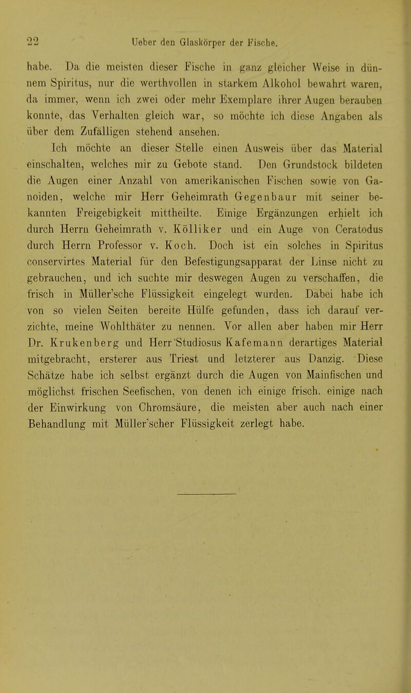 habe. Da die raeisien dieser Fische in ganz gleicher Weise in dün- nem Spiritus, nur die werthvoilen in starkem Alkohol bewahrt waren, da immer, wenn ich zwei oder mehr Exemplare ihrer Augen berauben konnte, das Verhalten gleich war, so möchte ich diese Angaben als über dem Zufälligen stehend ansehen. Ich möchte an dieser Stelle einen Ausweis über das Material einschalten, welches mir zu Gebote stand. Den Grundstock bildeten die Augen einer Anzahl von amerikanischen Fischen sowie von Ga- noiden, welche mir Herr Geheimrath Gegenbaur mit seiner be- kannten Freigebigkeit mittheilte. Einige Ergänzungen erhielt ich durch Herrn Geheimrath v. Kölliker und ein Auge von Ceratodus durch Herrn Professor v. Koch. Doch ist ein solches in Spiritus conservirtes Material für den Befestigungsapparat der Linse nicht zu gebrauchen, und ich suchte mir deswegen Augen zu verschaffen, die frisch in Müller'sche Flüssigkeit eingelegt wurden. Dabei habe ich von so vielen Seiten bereite Hülfe gefunden, dass ich darauf ver- zichte, meine Wohlthäter zu nennen. Vor allen aber haben mir Herr Dr. Krukenberg und Herr'Studiosus Kafemann derartiges Material mitgebracht, ersterer aus Triest und letzterer aus Danzig. Diese Schätze habe ich selbst ergänzt durch die Augen von Main fischen und möglichst frischen Seefischen, von denen ich einige frisch, einige nach der Einwirkung von Chromsäure, die meisten aber auch nach einer Behandlung mit Müller'scher Flüssigkeit zerlegt habe.