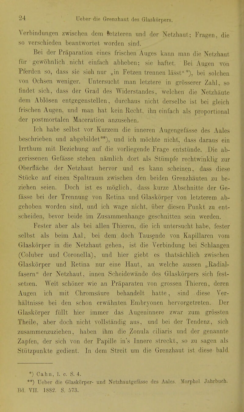 Verbiiulungen zwischen dem <feiztercii und der Netzhaut; Fragen, die so verschieden beantwortet worden sinri. Bei der Präparation eines frischen Auges kann man die Netzhaut für gewöhnlich nicht einfach abheben; sie haftet. Bei Augen von Pferden so, dass sie sich nur „in Fetzen trennen lässt« *), bei solchen von Ochsen weniger. Untersucht man letztere in grösserer Zahl, so findet sich, dass der Grad des Widerstandes, welchen die Netzhäute dem Ablösen entgegenstellen, durchaus nicht derselbe ist bei gleich frischen Augen, und man hat kein Recht, ihn einfach als proportional der postmortalen Maceration anzusehen. Ich habe selbst vor Kurzem die inneren Augengefässe des Aales beschrieben und abgebildet**), und ich möchte nicht, dass daraus ein Irrthum mit Beziehung auf die vorliegende Frage entstünde. Die ab- gerissenen Gefässe stehen nämlich dort als Stümpfe rechtwinklig zur Oberfläche der Netzhaut hervor und es kann scheinen, dass diese Stücke auf einen Spaltraum zwischen den beiden Grenzhäuten zu be- ziehen seien. Doch ist es möglich, dass kurze Abschnitte der Ge- fässe bei der Trennung von Retina und Glaskörper von letzterem ab- gehoben worden sind, und ich wage nicht, über diesen Punkt zu ent- scheiden, bevor beide im Zusammenhange geschnitten sein werden. Fester aber als bei allen Thieren, die ich untersucht habe, fester selbst als beim Aal, bei dem doch Tausende von Kapillaren vom Glaskörper in die Netzhaut gehen, ist die Verbindung bei Schlangen (Coluber und Coronella), und hier giebt es thatsächlich zwischen Glaskörper und Retina nur eine Haut, an welche aussen „Radial- fasern der Netzhaut, innen Scheidewände des Glaskörpers sich fest- setzen. Weit schöner wie an Präparaten von grossen Thieren, deren Augen ich mit Chromsäure behandelt hatte, sind ■ diese Ver- hältnisse bei den schon erwähnten Embryonen hervorgetreten. Der Glaskörper füllt hier immer das Augeninnere zwar zum grössten Theile, aber doch nicht vollständig aus, und bei der Tendenz, sich zusammenzuziehen, haben ihm die Zonula ciliaris und der genannte Zapfen, der sich von der Papille in's Innere streckt, so zu sagen als Stützpunkte gedient. In dem Streit um die Grenzhaut ist diese bald *) Cahn, ]. c. S. 4. **) Ucbcr die Glaskörper- und NotzhautgeJasse des Aales. ]\Iorphol Jahrbuch. Bd. VII. 1882. S. 573.