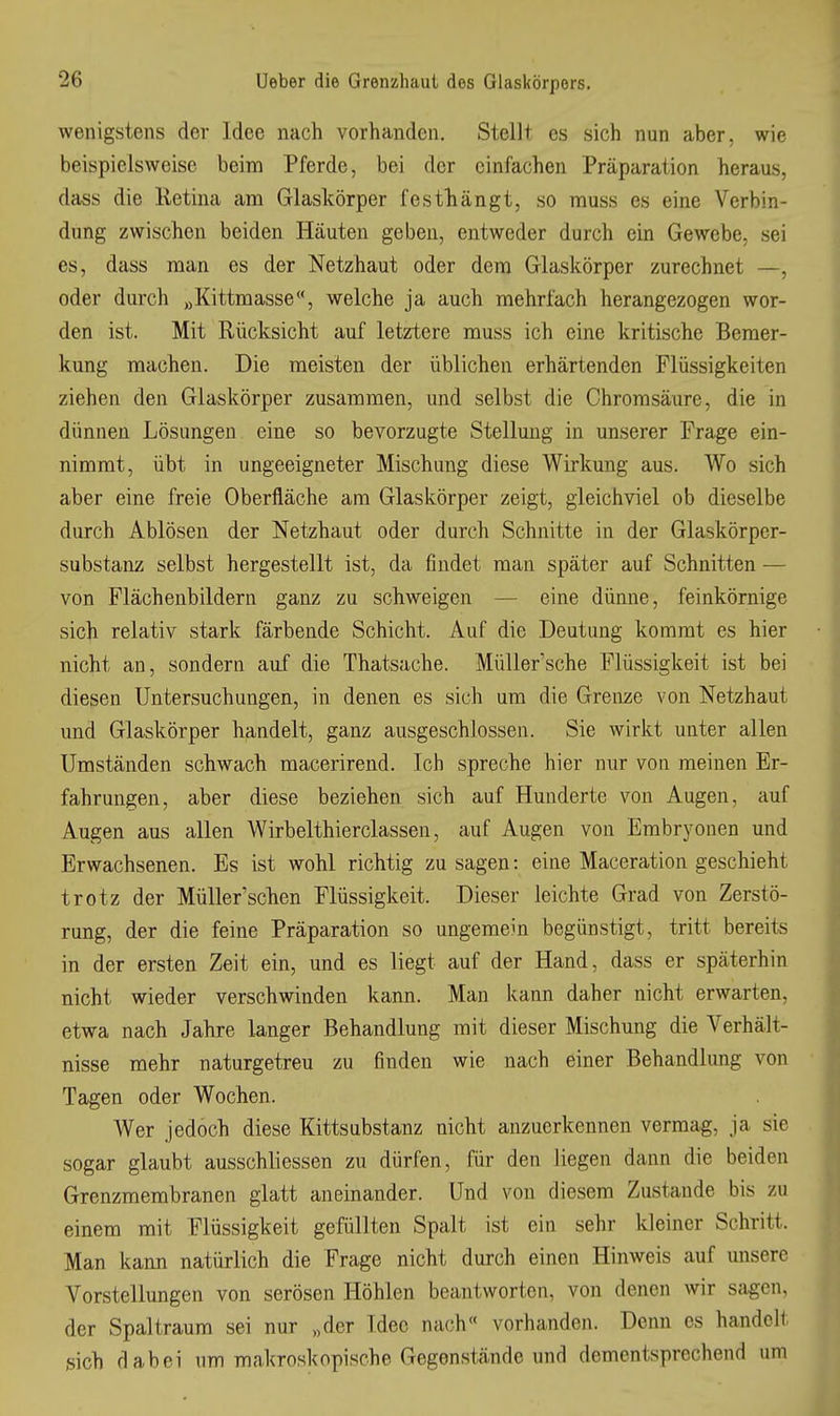 wenigstens der Idee nach vorhanden. Stellt es sich nun aber, wie beispielsweise beim Pferde, bei der einfachen Präparation heraus, dass die Retina ani Glaskörper festliängt, so muss es eine Verbin- dung zwischen beiden Häuten geben, entweder durch ein Gewebe, sei es, dass man es der Netzhaut oder dem Glaskörper zurechnet —, oder durch „Kittmasse, welche ja auch mehrfach herangezogen wor- den ist. Mit Rücksicht auf letztere muss ich eine kritische Bemer- kung raachen. Die meisten der üblichen erhärtenden Flüssigkeiten ziehen den Glaskörper zusammen, und selbst die Chromsäure, die in dünnen Lösungen eine so bevorzugte Stellung in unserer Frage ein- nimmt, übt in ungeeigneter Mischung diese Wirkung aus. Wo sich aber eine freie Oberfläche am Glaskörper zeigt, gleichviel ob dieselbe durch Ablösen der Netzhaut oder durch Schnitte in der Glaskörper- substanz selbst hergestellt ist, da findet man später auf Schnitten — von Flächenbildern ganz zu schweigen — eine dünne, feinkörnige sich relativ stark färbende Schicht. Auf die Deutung kommt es hier nicht an, sondern auf die Thatsache. Müller'sche Flüssigkeit ist bei diesen Untersuchungen, in denen es sich um die Grenze von Netzhaut und Glaskörper handelt, ganz ausgeschlossen. Sie wirkt unter allen Umständen schwach macerirend. Ich spreche hier nur von meinen Er- fahrungen, aber diese beziehen sich auf Hunderte von Augen, auf Augen aus allen Wirbelthierclassen, auf Augen von Embryonen und Erwachsenen. Es ist wohl richtig zu sagen: eine Maceration geschieht trotz der Müller'scken Flüssigkeit. Dieser leichte Grad von Zerstö- rung, der die feine Präparation so ungemein begünstigt, tritt bereits in der ersten Zeit ein, und es liegt auf der Hand, dass er späterhin nicht wieder verschwinden kann. Man kann daher nicht erwarten, etwa nach Jahre langer Behandlung mit dieser Mischung die Verhält- nisse mehr naturgetreu zu finden wie nach einer Behandlung von Tagen oder Wochen. Wer jedoch diese Kittsubstanz nicht anzuerkennen vermag, ja sie sogar glaubt ausschliessen zu dürfen, für den liegen dann die beiden Grenzmembranen glatt aneinander. Und von diesem Zustande bis zu einem mit Flüssigkeit gefüllten Spalt ist ein sehr kleiner Schritt. Man kann natürlich die Frage nicht durch einen Hinweis auf unsere Vorstellungen von serösen Höhlen beantworten, von denen wir sagen, der Spaltraum sei nur „der Idee nach vorhanden. Denn es handelt sich dabei um makroskopische Gegenstände und dementsprechend um