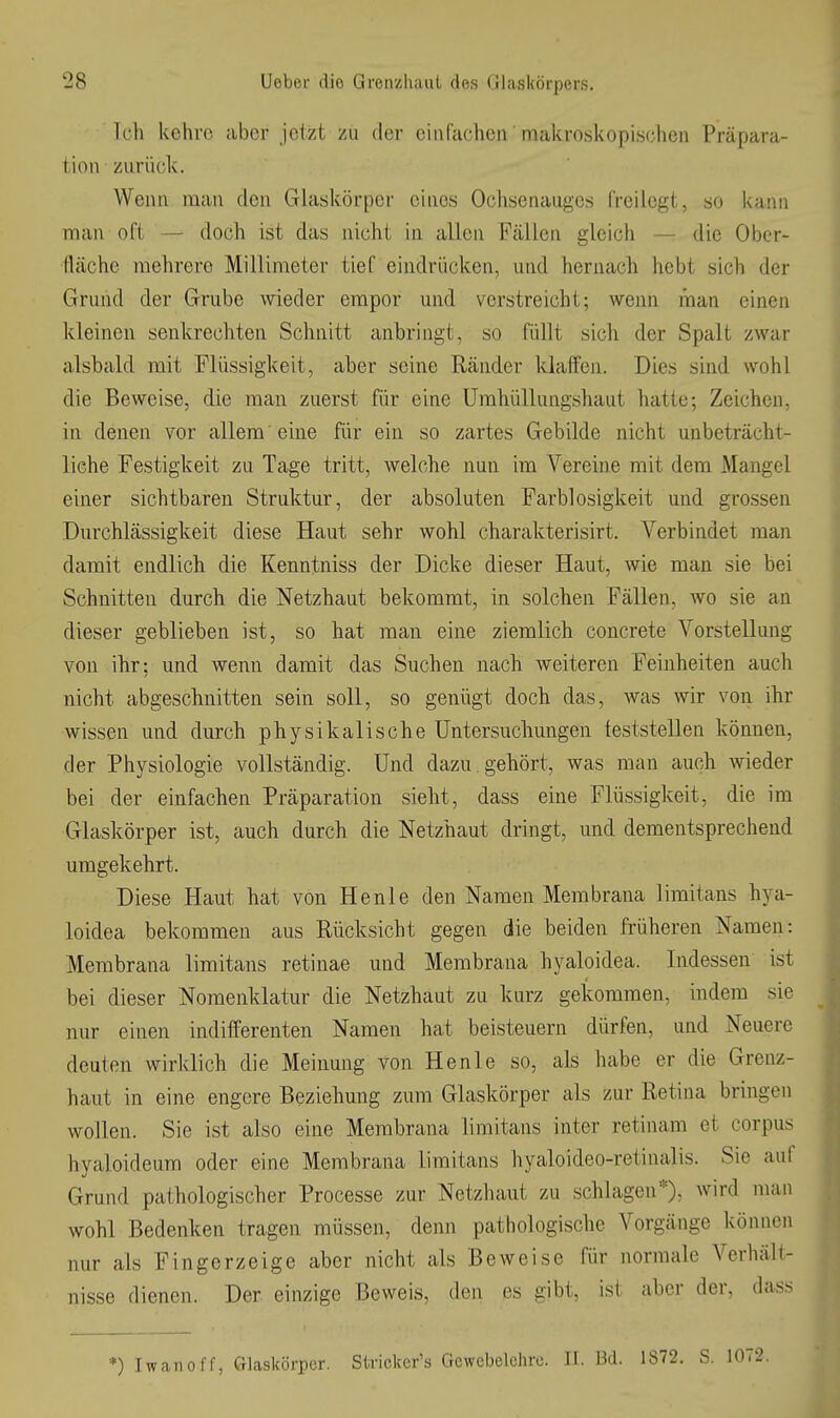 Ich kehre aber jetzt zu der ein fachen makroskopischen Präpara- tion zurück. Wenn man den Glaskörper eines Ochsenauges freilegt, so kann man oft — doch ist das nicht in allen Fällen gleich — die Obcr- llächc mehrere Millimeter tief eindrücken, und hernach hebt sich der Grund der Grube wieder empor und verstreicht; wenn man einen kleinen senkrechten Schnitt anbringt, so füllt sich der Spalt zwar alsbald mit Flüssigkeit, aber seine Ränder kiaifen. Dies sind wohl die Beweise, die man zuerst für eine ümhüllungshaut hatte; Zeichen, in denen vor allem' eine für ein so zartes Gebilde nicht unbeträcht- liche Festigkeit zu Tage tritt, welche nun im Vereine mit dem Mangel einer sichtbaren Struktur, der absoluten Farblosigkeit und grossen Durchlässigkeit diese Haut sehr wohl charakterisirt. Verbindet man damit endlich die Kenntniss der Dicke dieser Haut, wie man sie bei Schnitten durch die Netzhaut bekommt, in solchen Fällen, wo sie an dieser geblieben ist, so hat man eine ziemlich concrete Vorstellung von ihr; und wenn damit das Suchen nach weiteren Feinheiten auch nicht abgeschnitten sein soll, so genügt doch das, was wir von ihr wissen und durch physikalische Untersuchungen feststellen können, der Physiologie vollständig. Und dazu, gehört, was man auch wieder bei der einfachen Präparation sieht, dass eine Flüssigkeit, die im Glaskörper ist, auch durch die Netzhaut dringt, und dementsprechend umgekehrt. Diese Haut hat von Henle den Namen Membrana limitans hya- loidea bekommen aus Rücksicht gegen die beiden früheren Namen: Membrana limitans retinae und Membrana hyaloidea. Indessen ist bei dieser Nomenklatur die Netzhaut zu kurz gekommen, indem sie nur einen indifferenten Namen hat beisteuern dürfen, und Neuere deuten wirklich die Meinung von Henle so, als habe er die Grenz- haut in eine engere Beziehung zum Glaskörper als zur Retina bringen wollen. Sie ist also eine Membrana limitans inter retinam et corpus hyaloideum oder eine Membrana limitans hyaloideo-retinalis. Sie aul Grund pathologischer Processe zur Netzhaut zu schlagen*)- wird man wohl Bedenken tragen müssen, denn pathologische Vorgänge können nur als Fingerzeige aber nicht als Beweise für normale Verhält- nisse dienen. Der einzige Beweis, den es gibt, ist aber der, dass *) Iwaiiolf, Glaskörper. Stricker's Gewebelehre. H. M. 1872. S.