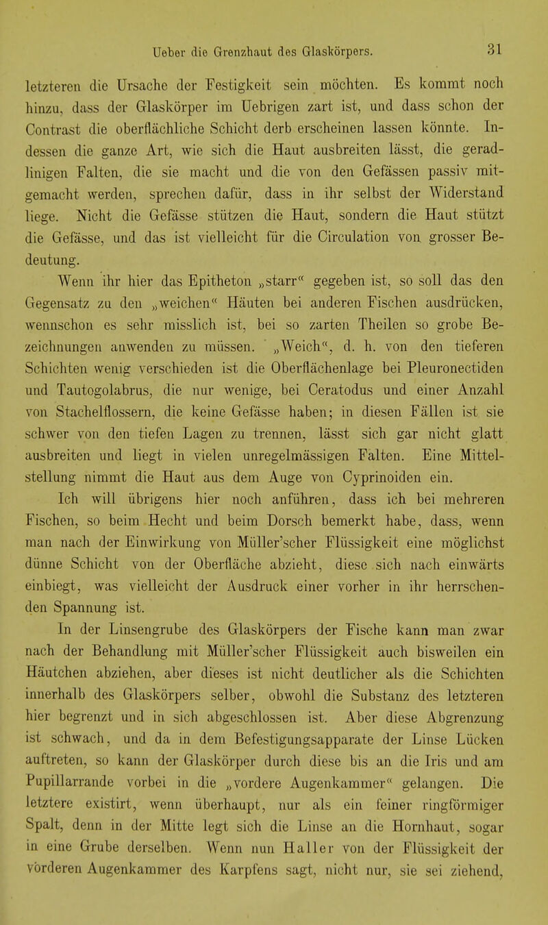 letzteren die Ursache der Festigkeit sein möchten. Es kommt noch hinzu, dass der Glaskörper im üebrigen zart ist, und dass schon der Contrast die oberflächliche Schicht derb erscheinen lassen könnte. In- dessen die ganze Art, wie sich die Haut ausbreiten lässt, die gerad- linigen Falten, die sie macht und die von den Gefässen passiv mit- gemacht werden, sprechen dafür, dass in ihr selbst der Widerstand liege. Nicht die Gefässe stützen die Haut, sondern die Haut stützt die Gefässe, und das ist vielleicht für die Circulation von grosser Be- deutung. Wenn ihr hier das Epitheton „starr gegeben ist, so soll das den Gegensatz zu den „weichen« Häuten bei anderen Fischen ausdrücken, wennschon es sehr raisslich ist, bei so zarten Theilen so grobe Be- zeichnungen anwenden zu müssen. „Weich, d. h. von den tieferen Schichten wenig verschieden ist die Oberflächenlage bei Pleuronectiden und Tautogolabrus, die nur wenige, bei Ceratodus und einer Anzahl von Stachelflossern, die keine Gefässe haben; in diesen Fällen ist sie schwer von den tiefen Lagen zu trennen, lässt sich gar nicht glatt ausbreiten und liegt in vielen unregelmässigen Falten. Eine Mittel- stellung nimmt die Haut aus dem Auge von Cyprinoiden ein. Ich will übrigens hier noch anführen, dass ich bei mehreren Fischen, so beim Hecht und beim Dorsch bemerkt habe, dass, wenn man nach der Einwirkung von MüUer'scher Flüssigkeit eine möglichst dünne Schicht von der Oberfläche abzieht, diese sich nach einwärts einbiegt, was vielleicht der Ausdruck einer vorher in ihr herrschen- den Spannung ist. In der Linsengrube des Glaskörpers der Fische kann man zwar nach der Behandlung mit MüUer'scher Flüssigkeit auch bisweilen ein Häutchen abziehen, aber dieses ist nicht deutlicher als die Schichten innerhalb des Glaskörpers selber, obwohl die Substanz des letzteren hier begrenzt und in sich abgeschlossen ist. Aber diese Abgrenzung ist schwach, und da in dem Befestigungsapparate der Linse Lücken auftreten, so kann der Glaskörper durch diese bis an die Iris und am Pupillarrande vorbei in die „vordere Augenkammer gelangen. Die letztere existirt, wenn überhaupt, nur als ein feiner ringförmiger Spalt, denn in der Mitte legt sich die Linse an die Hornhaut, sogar in eine Grube derselben. Wenn nun Hall er von der Flüssigkeit der vorderen Augenkammer des Karpfens sagt, nicht nur, sie sei ziehend,