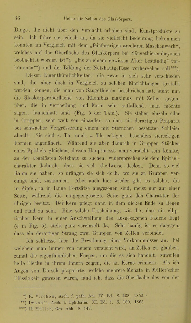 Dinge, die nicht über den Verdacht erhaben sind, Kunstprodukte zu sein. Ich führe sie Jedoch an, da sie vielleicht Bedeutung bekommen könnten im Vergleich mit dem „feinfaserigen areolären Maschenwerk«, welches auf der Oberfläche des Glaskörpers bei Säugethierembryonen beobachtet worden ist*), „bis zu einem gewissen Alter beständig« vor- kommen**) und der Bildung der Netzhautgefjisse vorhergehen soll***). Diesen Eigenthümlichkeiten, die zwar in sich sehr verschieden sind, die aber doch in Vergleich zu solchen Einrichtungen gestellt werden können, die man von Säugethieren beschrieben hat, steht nun die Glaskörperoberfläche von Rhombus maxim^us mit Zellen gegen- über, die in Vertheilung und Form sehr auffallend, man möchte sagen, launenhaft sind (Fig. 5 der Tafel). Sie stehen einzeln oder in Gruppen, sehr weit von einander, so dass ein derartiges Präparat bei schwacher Vergrösserung einem mit Sternchen besetzten Schleier ähnelt. Sie sind z. Th. rund, z. Th. eckigen, besonders viereckigen Formen angenähert. Während sie aber dadurch in Gruppen Stücken eines Epithels gleichen, dessen Hauptmasse man versucht sein könnte, an der abgelösten Netzhaut zu suchen, widersprechen sie dem Epithel- charakter dadurch, dass sie sich theilweise decken. Denn so viel Raum sie haben, so drängen sie sich doch, wo sie zu Gruppen ver- einigt sind, zusammen. Aber auch hier wieder gibt es solche, die in Zipfel, ja in lange Fortsätze ausgezogen sind, meist nur auf einer Seite, während die entgegengesetzte Seite ganz den Charakter der übrigen besitzt. Der Kern pflegt dann in dem dicken Ende zu liegen und rund zu sein. Eine solche Erscheinung, wie die, dass ein ellip- tischer Kern in einer Anschwellung des ausgezogenen Fadens liegt (e in Fig. 5), steht ganz vereinzelt da. Sehr häufig ist es dagegen, dass ein derartiger Strang zAvei Gruppen von Zellen verbindet. Ich schliesse hier die Erwähnung eines Vorkommnisses an, bei welchem man immer von neuem versucht wird, an Zellen zu glauben, zumal die eigenthümlichen Körper, um die es sich handelt, zuweilen helle Flecke in ihrem Innern zeigen, die an Kerne erinnern. Als ich Augen vom Dorsch präparirte, Avelche mehrere Monate in Müller'scher Flüssigkeit gewesen waren, fand ich, dass die Oberfläclie des von der *) R. Virchow, Arcli. f. path. An. IV. Bd. S. 4G8. 1852. **) Iwanoff, Arch. f. Ophtiialm. XI. Bd. 1. S. 160. 1865. ***) II. Müller, Ges. Abh. S. 142.