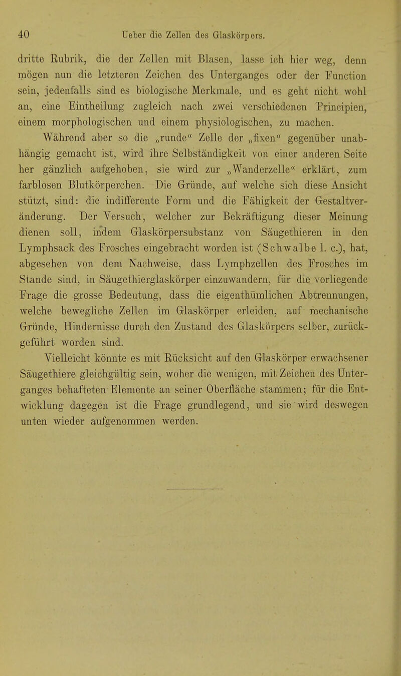 dritte Rubrik, die der Zellen mit Blasen, lasse ich hier weg, denn mögen nun die letzteren Zeichen des Unterganges oder der Function sein, jedenfalls sind es biologische Merkmale, und es geht nicht wohl an, eine Eintheilung zugleich nach zwei verschiedenen Principien, einem morphologischen und einem physiologischen, zu machen. Während aber so die „runde Zelle der „fixen gegenüber unab- hängig gemacht ist, wird ihre Selbständigkeit von einer anderen Seite her gänzlich aufgehoben, sie wird zur „Wanderzelle erklärt, zum farblosen Blutkörperchen. Die Gründe, auf welche sich diese Ansicht stützt, sind: die indifferente Form und die Fähigkeit der Gestaltver- änderung. Der Versuch, welcher zur Bekräftigung dieser Meinung dienen soll, indem Glaskörpersubstanz von Säugethieren in den Lymphsack des Frosches eingebracht worden ist (Schwalbe 1. c), hat, abgesehen von dem Nachweise, dass Lymphzellen des Frosches im Stande sind, in Säugethierglaskörper einzuwandern, für die vorliegende Frage die grosse Bedeutung, dass die eigenthümlichen Abtrennungen, welche bewegliche Zellen im Glaskörper erleiden, auf mechanische Gründe, Hindernisse durch den Zustand des Glaskörpers selber, zurück- geführt worden sind. Vielleicht könnte es mit Rücksicht auf den Glaskörper erwachsener Säugethiere gleichgültig sein, woher die wenigen, mit Zeichen des Unter- ganges behafteten Elemente an seiner Oberfläche stammen; für die Ent- wicklung dagegen ist die Frage grundlegend, und sie wird desAvegen unten wieder aufgenommen werden.