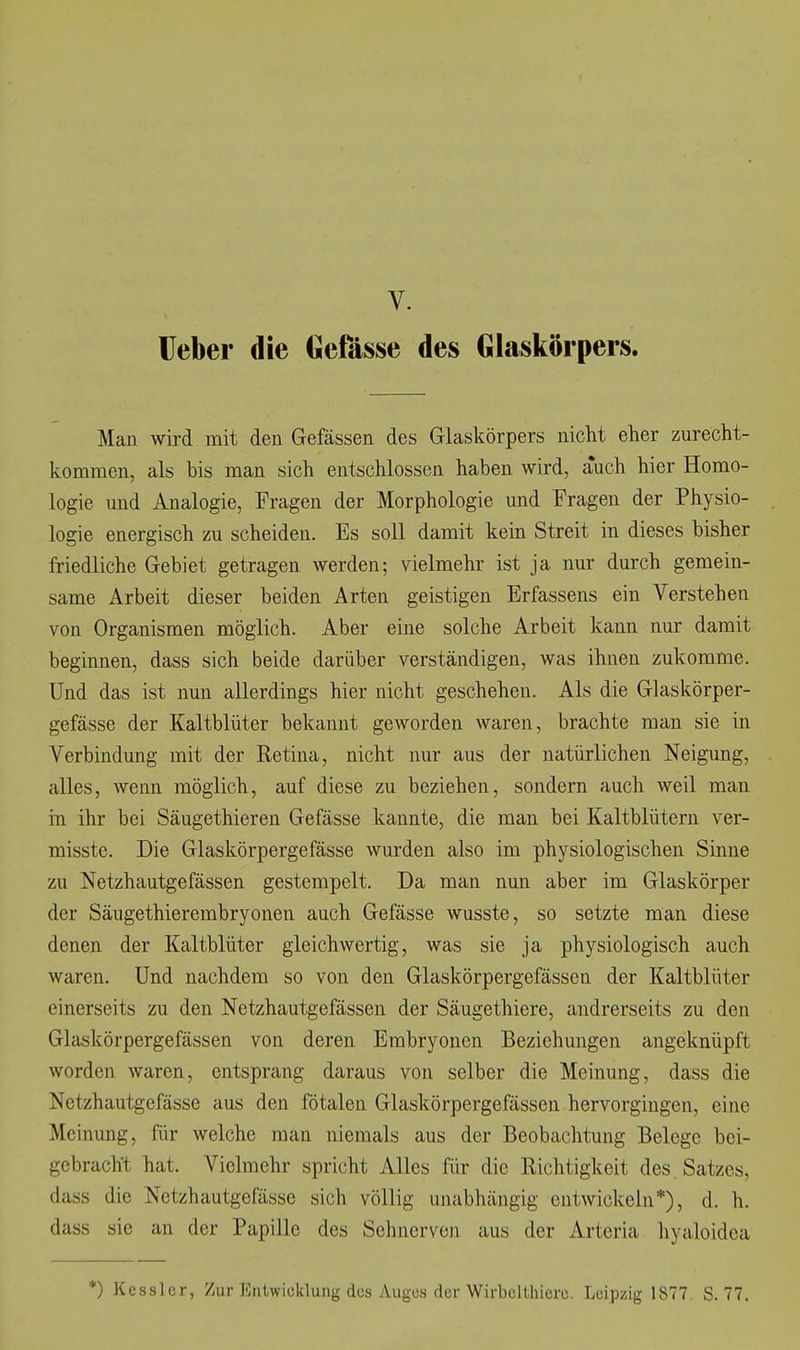 Heber die Gefässe des Glaskörpers. Man wird mit den Gefässen des Glaskörpers nicht eher zurecht- kommen, als bis man sich entschlossen haben wird, auch hier Homo- logie und Analogie, Fragen der Morphologie und Fragen der Physio- logie energisch zu scheiden. Es soll damit kein Streit in dieses bisher friedliche Gebiet getragen werden; vielmehr ist ja nur durch gemein- same Arbeit dieser beiden Arten geistigen Erfassens ein Verstehen von Organismen möglich. Aber eine solche Arbeit kann nur damit beginnen, dass sich beide darüber verständigen, was ihnen zukomme. Und das ist nun allerdings hier nicht geschehen. Als die Glaskörper- gefässe der Kaltblüter bekannt geworden waren, brachte man sie in Verbindung mit der Retina, nicht nur aus der natürlichen Neigung, alles, wenn möglich, auf diese zu beziehen, sondern auch weil man in ihr bei Säugethieren Gefässe kannte, die man bei Kaltblütern ver- misste. Die Glaskörpergefässe wurden also im physiologischen Sinne zu Netzhautgefässen gestempelt. Da man nun aber im Glaskörper der Säugethierembryonen auch Gefässe wusste, so setzte man diese denen der Kaltblüter gleichwertig, was sie ja physiologisch auch waren. Und nachdem so von den Glaskörpergefässcn der Kaltblüter einerseits zu den Netzhautgefässen der Säugethiere, andrerseits zu den Glaskörpergefässcn von deren Embryonen Beziehungen angeknüpft worden waren, entsprang daraus von selber die Meinung, dass die Netzhautgefässe aus den fötalen Glaskörpergefässcn hervorgingen, eine Meinung, für welche man niemals aus der Beobachtung Belege bei- gebracht hat. Vielmehr spricht Alles für die Richtigkeit des . Satzes, dass die Netzhautgefässe sich völlig unabhängig entwickeln*), d. h. dass sie an der Papille des Sehnerven aus der Arteria hyaloidea