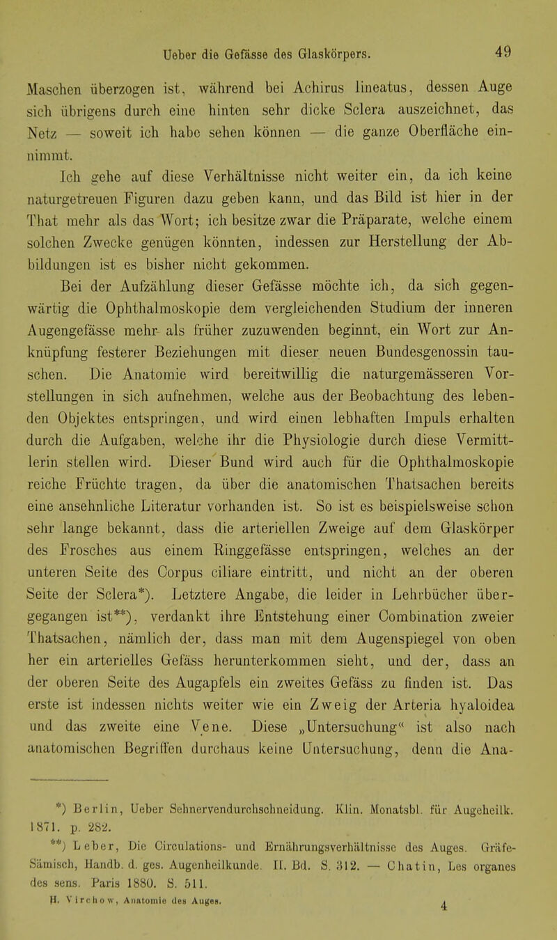 Maschen überzogen ist, während bei Achims lineatus, dessen Auge sich übrigens durch eine hinten sehr dicke Sclera auszeichnet, das Netz — soweit ich habe sehen können — die ganze Oberfläche ein- nimmt. Ich gehe auf diese Verhältnisse nicht weiter ein, da ich keine naturgetreuen Figuren dazu geben kann, und das Bild ist hier in der That mehr als das Wort; ich besitze zwar die Präparate, welche einem solchen Zwecke genügen könnten, indessen zur Herstellung der Ab- bildungen ist es bisher nicht gekommen. Bei der Aufzäiüung dieser Gefässe möchte ich, da sich gegen- wärtig die Ophthalmoskopie dem vergleichenden Studium der inneren Augengefässe mehr als früher zuzuwenden beginnt, ein Wort zur An- knüpfung festerer Beziehungen mit dieser neuen Bundesgenossin tau- schen. Die Anatomie wird bereitwillig die naturgemässeren Vor- stellungen in sich aufnehmen, welche aus der Beobachtung des leben- den Objektes entspringen, und wird einen lebhaften Impuls erhalten durch die Aufgaben, welche ilir die Physiologie durch diese Vermitt- lerin stellen wird. Dieser Bund wird auch für die Ophthalmoskopie reiche Früchte tragen, da über die anatomischen Thatsachen bereits eine ansehnliche Literatur vorhanden ist. So ist es beispielsweise schon sehr lange bekannt, dass die arteriellen Zweige auf dem Glaskörper des Frosches aus einem Ringgefässe entspringen, welches an der unteren Seite des Corpus ciliare eintritt, und nicht an der oberen Seite der Sclera*). Letztere Angabe, die leider in Lehrbücher über- gegangen ist**), verdankt ihre Entstehung einer Combination zweier Thatsachen, nämlich der, dass man mit dem Augenspiegel von oben her ein arterielles Gefäss herunterkommen sieht, und der, dass an der oberen Seite des Augapfels ein zweites Gefäss zu finden ist. Das erste ist indessen nichts weiter wie ein Zweig der Arteria hyaloidea und das zweite eine Vene. Diese „Untersuchung« ist also nach anatomischen Begriffen durchaus keine Untersuchung, denn die Ana- *) Berlin, Ueber Sehnervendurchschneidung. Klin. Monatsbl. für Augeheilk. 1871. p. 28-2. **} Leber, Die Circulations- und Ernährungsverliiiltnisse des Auges. Gnäfe- Sämiscli, Handb. d. ges. Augenheilkunde. II. Bd. S. 812. — Chat in, Les organes des sens. Paris 1880. S. 511. H. Vircliow, Anatomie den Auges. j