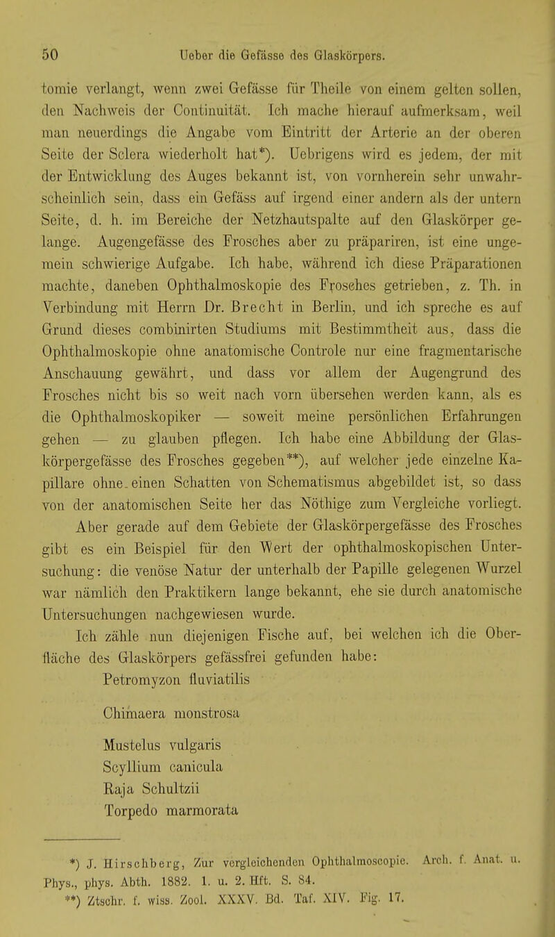 tomie verlangt, wenn zwei Gefässe für Theile von einem gelten sollen, den Nachweis der Continuität. Ich mache hierauf aufmerksam, weil man neuerdings die Angabe vom Eintritt der Arterie an der oberen Seite der Sclera wiederholt hat*). Uebrigens wird es jedem, der mit der Entwicklung des Auges bekannt ist, von vornherein sehr unwahr- scheinlich sein, dass ein Gefäss auf irgend einer andern als der untern Seite, d. h. im Bereiche der Netzhautspalte auf den Glaskörper ge- lange. Augeugefässe des Frosches aber zu präpariren, ist eine unge- mein schwierige Aufgabe. Ich habe, während ich diese Präparationen machte, daneben Ophthalmoskopie des Pii-osehes getrieben, z. Th. in Verbindung mit Herrn Dr. Brecht in Berlin, und ich spreche es auf Grund dieses combinirten Studiums mit Bestimmtheit aus, dass die Ophthalmoskopie ohne anatomische Controle nur eine fragmentarische Anschauung gewährt, und dass vor allem der Augengrund des Frosches nicht bis so weit nach vorn übersehen werden kann, als es die Ophthalmoskopiker — soweit meine persönlichen Erfahrungen gehen — zu glauben pflegen. Ich habe eine Abbildung der Glas- körpergefässe des Frosches gegeben**), auf welcher jede einzelne Ka- pillare ohne, einen Schatten von Schematismus abgebildet ist, so dass von der anatomischen Seite her das Nöthige zum Vergleiche vorliegt. Aber gerade auf dem Gebiete der Glaskörpergefässe des Frosches gibt es ein Beispiel für den Wert der ophthalmoskopischen Unter- suchung : die venöse Natur der unterhalb der Papille gelegenen Wurzel war nämlich den Praktikern lange bekannt, ehe sie durch anatomische Untersuchungen nachgewiesen wurde. Ich zähle nun diejenigen Fische auf, bei welchen ich die Ober- fläche des Glaskörpers gefässfrei gefunden habe: Petromyzon fluviatilis Chimaera monstrosa Mustelus vulgaris Scyllium canicula Kaja Schultzii Torpedo marmorata *) J. Hirsehberg, Zur vergleichenden Oplithalmoscopie. Arch. f. Anat. u. Phys., phys. Abth. 1882. 1. u. 2. Eft. S. 84. **) Ztsclir. L wiss. Zool. XXXV. Bd. Tal. XIV. Fig. 17.
