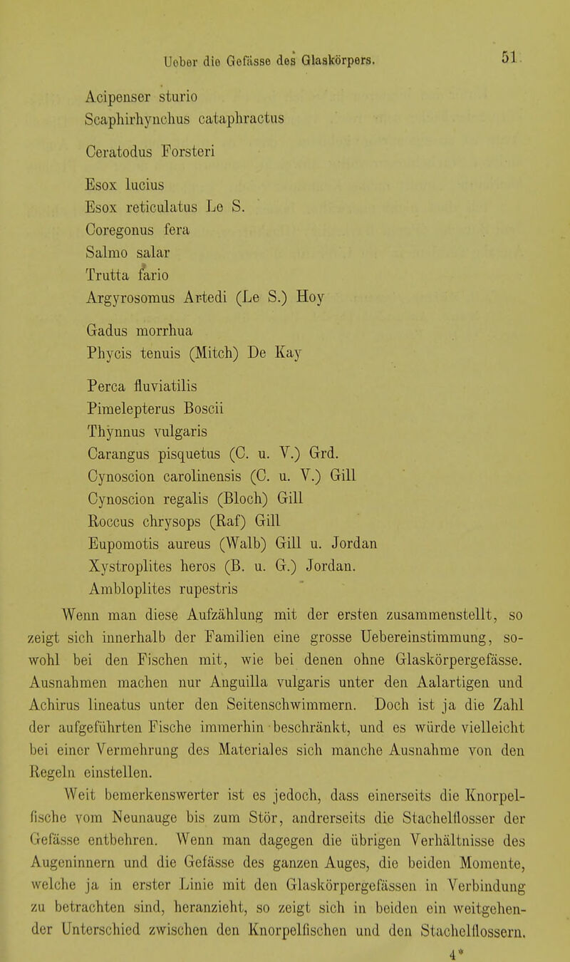 Acipenser sturio Scaphirhynclius cataphractiis Ceratodus Forsten Esox lucius Esox reticulatus Le S. Coregonus fera Salmo salar Trutta fario Argyrosomus Ar-tedi (Le S.) Hoy Gadus morrhua Phycis tenuis (Mitch) De Kay Perca fluviatilis Phuelepterus Boscii Thynnus vulgaris Carangus pisquetus (C. u. V.) Grd. Cynoscion caroliiiensis (C. u. V.) Gill Cynoscion regalis (Bloch) Gill Roccus chrysops (Raf) Gill Eupomotis aureus (Walb) Gill u. Jordan Xystroplites heros (B. u. G.) Jordan. Ambloplites rupestris Wenn man diese Aufzählung niit der ersten zusammenstellt, so zeigt sich innerhalb der Familien eine grosse Uebereinstimmung, so- wohl bei den Fischen mit, wie bei denen ohne Glaskörpergefässe. Ausnahmen machen nur Anguilla vulgaris unter den Aalartigen und Achims lineatus unter den Seitenschwimmern. Doch ist ja die Zahl der aufgeführten Fische immerhin beschränkt, und es würde vielleicht bei einer Vermehrung des Material es sich manche Ausnahme von den Regeln einstellen. Weit bemerkenswerter ist es jedoch, dass einerseits die Knorpel- fLsche vom Neunauge bis zum Stör, andrerseits die Stachelüosser der Gefässe entbehren. Wenn man dagegen die übrigen Verhältnisse des Augeninnern und die Gefässe des ganzen Auges, die beiden Momente, welche ja in erster Linie mit den Glaskörpergefässcn in Verbindung zu betrachten sind, heranzieht, so zeigt sich in beiden ein weitgehen- der Unterschied zwischen den Knorpelfischen und den Stachelllossern. 4*