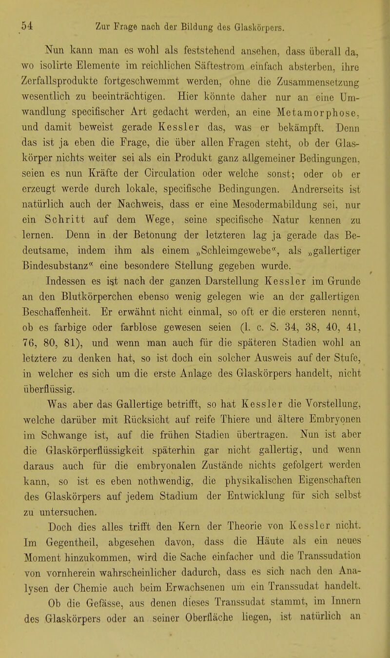 Nun kann man es wohl als feststehend ansehen, dass überall da, wo isolirte Elemente im reichlichen Säftestrom einfach absterben, ihre Zerfallsprodukte fortgeschwemmt werden, ohne die Zusammensetzung wesentlich zu beeinträchtigen. Hier könnte daher nur an eine Um- wandlung specifischer Art gedacht werden, an eine Metamorphose, und damit beweist gerade Kessler das, was er bekämpft. Denn das ist ja eben die Frage, die über allen Fragen steht, ob der Glas- körper nichts weiter sei als ein Produkt ganz allgemeiner Bedingungen, seien es nun Kräfte der Oirculation oder welche sonst; oder ob er erzeugt werde durch lokale, specifische Bedingungen. Andrerseits ist natürlich auch der Nachweis, dass er eine Mesodermabildung sei, nur ein Schritt auf dem Wege, seine specifische Natur kennen zu lernen. Denn in der Betonung der letzteren lag ja gerade das Be- deutsame, indem ihm als einem „Schleimgewebe, als „gallertiger Bindesubstanz eine besondere Stellung gegeben wurde. Indessen es ist nach der ganzen Darstellung Kessler im Grunde an den Blutkörperchen ebenso wenig gelegen wie an der gallertigen Beschaffenheit. Er erwähnt nicht einmal, so oft er die ersteren nennt, ob es farbige oder farblose gewesen seien (1. c. S. 34, 38, 40, 41, 76, 80, 81), und wenn man auch für die späteren Stadien wohl an letztere zu denken hat, so ist doch ein solcher Ausweis auf der Stufe, in welcher es sich um die erste Anlage des Glaskörpers handelt, nicht überflüssig. Was aber das Gallertige betrifft, so hat Kessler die Vorstellung, welche darüber mit Rücksicht auf reife Thiere und ältere Embryonen im Schwange ist, auf die frühen Stadien übertragen. Nun ist aber die Glaskörperflüssigkeit späterhin gar nicht gallertig, und wenn daraus auch für die embryonalen Zustände nichts gefolgert werden kann, so ist es eben nothwendig, die physikalischen Eigenschaften des Glaskörpers auf jedem Stadium der Entwicklung für sich selbst zu untersuchen. Doch dies alles trifit den Kern der Theorie von Kessler nicht. Im Gegentheil, abgesehen davon, dass die Häute als ein neues Moment hinzukommen, wird die Sache einfacher und die Transsudation von vornherein wahrscheinlicher dadurch, dass es sich nach den Ana- lysen der Chemie auch beim Erwachsenen um ein Transsudat handelt. Ob die Gefässe, aus denen dieses Transsudat stammt, im Innern des Glaskörpers oder an seiner Oberfläche liegen, ist natürlich an