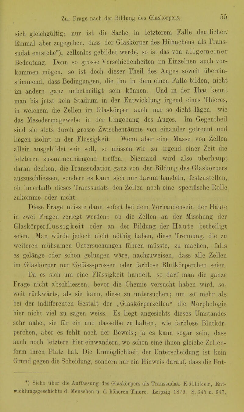 sich gieicligültig; nur ist die Sache in letzterem Falle deutlicher; Einmal aber zugegeben, dass der Glaskörper des Hühnchens als Trans- sudat entstehe*), zellenlos gebildet werde, so ist das von allgemeiner Bedeutung. Denn so grosse Verschiedenheiten im Einzelnen auch vor- kommen mögen, so ist doch dieser Theil des Auges soweit überein- stimmend, dass Bedingungen, die ihn in dem einen Falle bilden, nicht ijn andern ganz unbetheiligt sein können. Und in der That kennt man bis jetzt kein Stadium in der Entwicklung irgend eines Thieres, in welchem die Zellen im Glaskörper auch nur so dicht lägen, wie das Mesodermagewebe in der Umgebung des Auges. Im Gegentheil sind sie stets durch grosse Zwischenräume von einander getrennt und liegen isolirt in der Flüssigkeit. Wenn aber eine Masse von Zellen allein ausgebildet sein soll, so müssen wir zu irgend einer Zeit die letzteren zusammenhängend treffen. Niemand wird also überhaupt daran denken, die Transsudation ganz von der Bildung des Glaskörpers auszuschliessen, sondern es kann sich nur darum handeln, festzustellen, ob innerhalb dieses Transsudats den Zellen noch eine specifische Rolle zukomme oder nicht. Diese Frage müsste dann sofort bei dem Vorhandensein der Häute in zwei Fragen zerlegt werden: ob die Zellen an der Mischung der Glaskörper flü SS ig k ei t oder an der Bildung der Häute betheiligt seien. Man würde jedoch nicht nöthig haben, diese Trennung, die zu weiteren mühsamen Untersuchungen führen müsste, zu raachen, falls es gelänge oder schon gelungen wäre, nachzuweisen, dass alle Zellen im Glaskörper nur 'Gefässsprossen oder farblose Blutkörperchen seien. Da es sich um eine Flüssigkeit handelt, so darf man die ganze Frage nicht abschliessen, bevor die Chemie versucht haben wird, so- weit rückwärts, als sie kann, diese zu untersuchen; um so mehr als bei der indifferenten Gestalt der „Glaskörperzellen« die Morphologie hier nicht viel zu sagen weiss. Es liegt angesichts dieses Umstandes sehr nahe, sie für ein und dasselbe zuhalten, wie farblose Blutkör- perchen, aber es fehlt noch der Beweis; ja es kann sogar sein, dass auch noch letztere hier einwandern, wo schon eine ihnen gleiche Zellen- form ihren Platz hat. Die Unmöglichlieit der Unterscheidung ist kein Grund gegen die Scheidung, sondern nur ein Hinweis darauf, dass die Ent- *) Siehe über die Auffassung des Glaskörpers als Transsudat. Kölliker, Ent- wicklungsgeschichte d. Menschen u. d. höheren Thiere. Leipzig 1879. S. (345 u. 647.