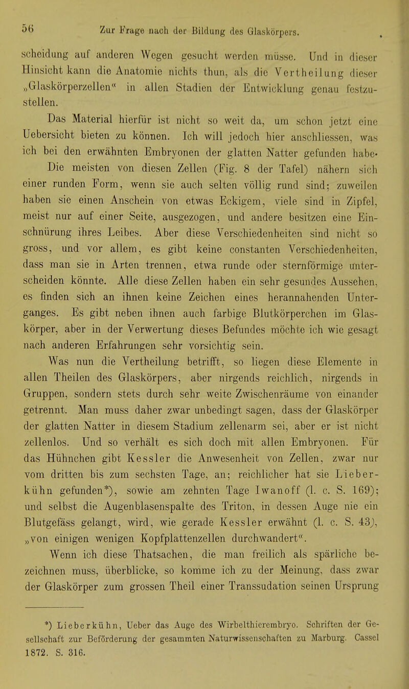 Scheidung auf anderen Wegen gesucht werden müsse. Und in dieser Hinsicht kann die Anatomie nichts thun, als die Vertheilung dieser „Glasiiörperzellen in allen Stadien der Entwicklung genau fest/.u- stellen. Das Material hierfür ist nicht so weit da, um schon jetzt eine Uebersicht bieten zu können. Ich will jedoch hier anschliessen, was ich bei den erwähnten Embryonen der glatten Natter gefunden habe- Die meisten von diesen Zellen (Fig. 8 der Tafel) nähern sich einer runden Form, wenn sie auch selten völlig rund sind: zuweilen haben sie einen Anschein von etwas Eckigem, viele sind in Zipfel, raeist nur auf einer Seite, ausgezogen, und andere besitzen eine Ein- schnürung ihres Leibes. Aber diese Verschiedenheiten sind nicht so gross, und vor allem, es gibt keine constanten Verschiedenheiten, dass man sie in Arten trennen, etwa runde oder sternförmige unter- scheiden könnte. Alle diese Zellen haben ein sehr gesundes Aussehen, es finden sich an ihnen keine Zeichen eines herannahenden Unter- ganges. Es gibt neben ihnen auch farbige Blutkörperchen im Glas- körper, aber in der Verwertung dieses Befundes möchte ich wie gesagt nach anderen Erfahrungen sehr vorsichtig sein. Was nun die Vertheilung betrifft, so liegen diese Elemente in allen Theilen des Glaskörpers, aber nirgends reichlich, nirgends in Gruppen, sondern stets durch sehr weite Zwischenräume von einander getrennt. Man muss daher zwar unbedingt sagen, dass der Glaskörper der glatten Natter in diesem Stadium zellenarm sei, aber er ist nicht zellenlos. Und so verhält es sich doch mit allen Embryonen. Für das Hühnchen gibt Kessler die Anwesenheit von Zellen, zwar nur vom dritten bis zum sechsten Tage, an; reichlicher hat sie Lieber- kühn gefunden*), sowie am zehnten Tage Iwanoff (1. c. S. 169); und selbst die Augen blasenspalte des Triton, in dessen Auge nie ein Blutgefäss gelangt, wird, wie gerade Kessler erwähnt (1. c. S. „von einigen wenigen Kopfplattenzellen durchwandert. Wenn ich diese Thatsachen, die man freilich als spärliche be- zeichnen muss, überblicke, so komme ich zu der Meinung, dass zwar der Glaskörper zum grossen Theil einer Transsudation seinen Ursprung ■*) Lieberkühn, Ueber das Auge des WirlDelthierembryo. Schriften der Ge- sellschaft zur Beförderung der gesammten Naturwissenschaften zu Marburg. Cassel 1872. S. 316.