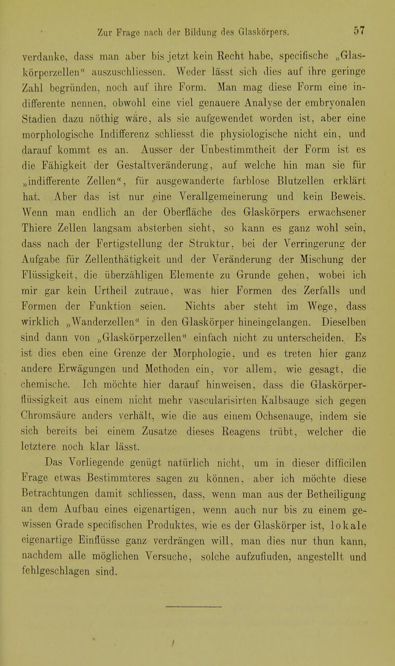 verdanke, dass man aber bis jetzt kein Recht habe, specifischc „Gias- körperzellen« auszuschlicssen. Weder lässt sich dies auf ihre geringe Zahl begründen, noch auf ihre Form. Man mag diese Form eine in- differente nennen, obwohl eine viel genauere Analyse der embryonalen Stadien dazu nöthig wäre, als sie aufgewendet worden ist, aber eine morphologische Indifferenz schliesst die physiologische nicht ein, und darauf kommt es an. Ausser der Unbestimmtheit der Form ist es die Fähigkeit der Gestaltveränderung, auf welche hin man sie für „indifferente Zellen, für ausgewanderte üirblose Blutzellen erklärt hat. Aber das ist nur eine Verallgemeinerung und kein Beweis. Wenn man endlich an der Oberfläche des Glaskörpers erwachsener Thiere Zellen langsam absterben sieht, so kann es ganz wohl sein, dass nach der Fertigstellung der Struktur, bei der Verringerung der Aufgabe für Zellenthätigkeit und der Veränderung der Mischung der Flüssigkeit, die überzähligen Elemente zu Grunde gehen, wobei ich mir gar kein Urtheil zutraue, was hier Formen des Zerfalls und Formen der Funktion seien. Nichts aber steht im Wege, dass wirklich „Wanderzellen« in den Glaskörper hineingelangen. Dieselben sind dann von „Glaskörperzellen einfach nicht zu unterscheiden. Es ist dies eben eine Grenze der Morphologie, und es treten hier ganz andere Erwägungen und Methoden ein, vor allem, wie gesagt, die chemische. Ich möchte hier darauf hinweisen, dass die Glaskörper- flüssigkeit aus einem nicht mehr vascularisirten Kalbsauge sich gegen Ohromsäure anders verhält, wie die aus einem Ochsenauge, indem sie sich bereits bei einem Zusätze dieses Reagens trübt, welcher die letztere noch klar lässt. Das Vorliegende genügt natürlich nicht, um in dieser difficilen Frage etwas Bestimmteres sagen zu können, aber ich möchte diese Betrachtungen damit schliessen, dass, wenn man aus der Betheiligung an dem Aufbau eines eigenartigen, wenn auch nur bis zu einem ge- wissen Grade specifischen Produktes, wie es der Glaskörper ist, lokale eigenartige Einflüsse ganz verdrängen will, man dies nur thun kann, nachdem alle möglichen Versuche, solche aufzufinden, angestellt und fehlgeschlagen sind. /