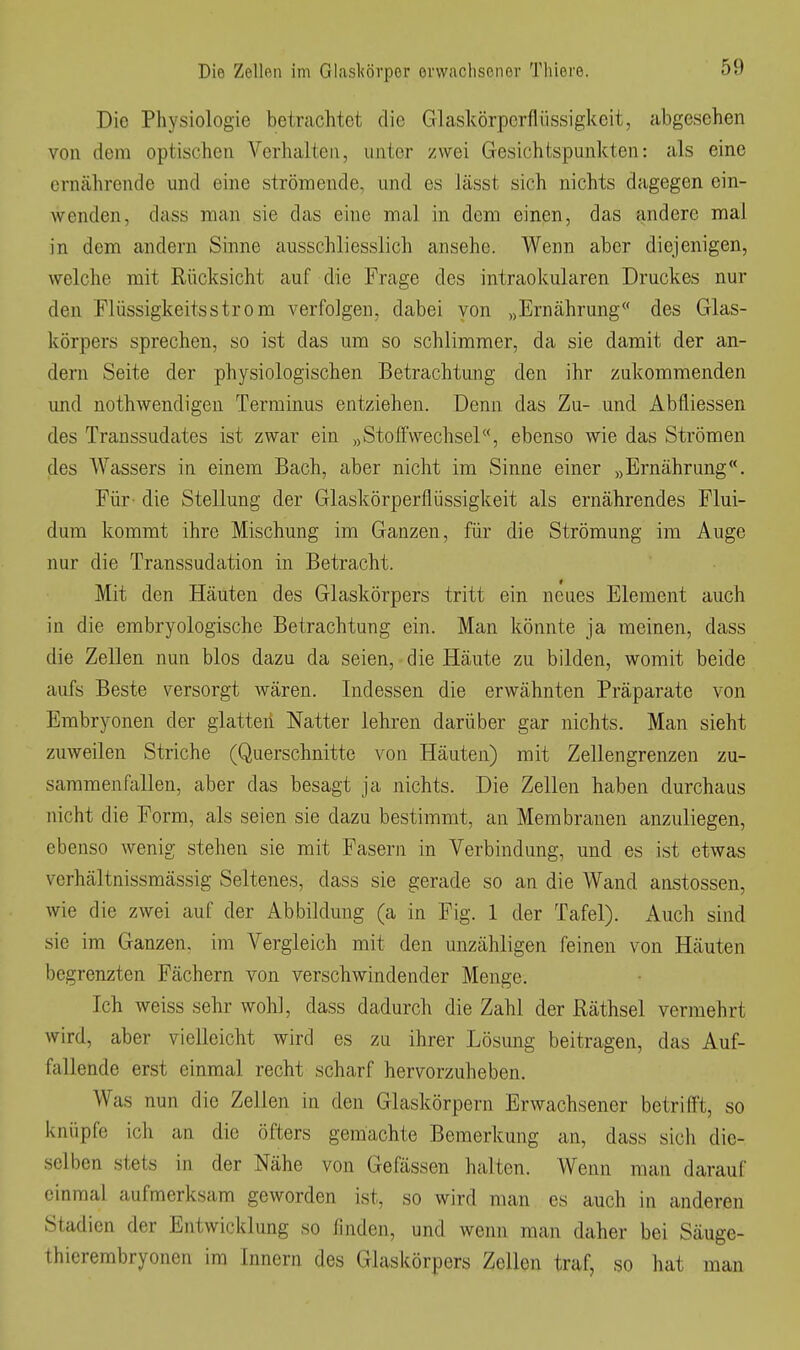 Die Physiologie betrachtet die Glaskörperflüssigkeit, abgesehen von dem optischen Verhalten, unter zwei Gesichtspunkten: als eine ernährende und eine strömende, und es lässt sich nichts dagegen ein- wenden, dass man sie das eine mal in dem einen, das andere mal in dem andern Sinne ausschliesslich ansehe. Wenn aber diejenigen, welche mit Rücksicht auf die Frage des intraokularen Druckes nur den riüssigkeitsström verfolgen, dabei von „E^ährung des Glas- körpers sprechen, so ist das um so schlimmer, da sie damit der an- dern Seite der physiologischen Betrachtung den ihr zukommenden und nothwendigen Terminus entziehen. Denn das Zu- und Abfliessen des Transsudates ist zwar ein „StofFwechsel«, ebenso wie das Strömen des Wassers in einem Bach, aber nicht im Sinne einer „Ernährung. Für- die Stellung der Glaskörperflüssigkeit als ernährendes Flui- dura kommt ihre Mischung im Ganzen, für die Strömung im Auge nur die Transsudation in Betracht. Mit den Häuten des Glaskörpers tritt ein neues Element auch in die embryologische Betrachtung ein. Man könnte ja meinen, dass die Zellen nun blos dazu da seien, die Häute zu bilden, womit beide aufs Beste versorgt wären. Indessen die erwähnten Präparate von Embryonen der glatteii Natter lehren darüber gar nichts. Man sieht zuweilen Striche (Querschnitte von Häuten) mit Zellengrenzen zu- sammenfallen, aber das besagt ja nichts. Die Zellen haben durchaus nicht die Form, als seien sie dazu bestimmt, an Membranen anzuliegen, ebenso wenig stehen sie mit Fasern in Verbindung, und es ist etwas verhältnissmässig Seltenes, dass sie gerade so an die Wand anstossen, wie die zwei auf der Abbildung (a in Fig. 1 der Tafel). Auch sind sie im Ganzen, im Vergleich mit den unzähligen feinen von Häuten begrenzten Fächern von verschwindender Menge. Ich weiss sehr wohl, dass dadurch die Zahl der Räthsel vermehrt wird, aber vielleicht wird es zu ihrer Lösung beitragen, das Auf- fallende erst einmal recht scharf hervorzuheben. Was nun die Zellen in den Glaskörpern Erwachsener betrifl't, so knüpfe ich an die öfters gemachte Bemerkung an, dass sich die- selben stets in der Nähe von Gefässen halten. Wenn man darauf einmal aufmerksam geworden ist, so wird man es auch in anderen Stadien der Entwicklung so finden, und wenn man daher bei Säuge- thierembryonen im Innern des Glaskörpers Zellen traf, so hat man