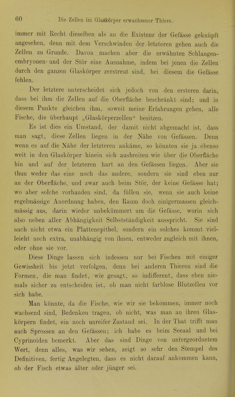 immer mit Rocht dieselben als an die Existenz der Gefässc geknüpft angesehen, denn mit dem Verschwinden der letzteren gehen auch die Zellen zu Grunde. Davon machen aber die erwähnten Schiangen- embryonen- und der Stör eine Ausnahme, indem bei jenen die Zellen durch den ganzen Glaskörper zerstreut sind, bei diesem die Gefässe fehlen. Der letztere unterscheidet sich Jedoch von den ersteren darin, dass bei ihm die Zellen auf die Oberfläche beschränkt sind; und in diesem Punkte gleichen ihm, soweit meine Erfahrungen gehen, alle Fische, die überhaupt „Glaskörperzellen besitzen. Es ist dies ein Umstand, der damit nicht abgemacht ist, dass man sagt, diese Zellen liegen in der Nähe von Gefässen. Denn wenn es auf die Nähe der letzteren ankäme, so könnten sie ja ebenso weit in den Glaskörper hinein sich ausbreiten wie über die Oberfläche hin und auf der letzteren hart an den Gefässen liegen. Aber sie thun weder das eine noch das andere, sondern sie sind eben nur an der Oberfläche, und zwar auch beim Stör, der keine Gefässe hat; wo aber solche vorhanden sind, da füllen sie, wenn sie auch keine regelmässige Anordnung haben, den Raum doch einigermassen gleich- mässig aus, darin wieder unbekümmert um die Gefässe, worin sich also neben aller Abhängigkeit Selbstständigkeit ausspricht. Sie sind auch nicht etwa ein Plattenepithel, sondern ein solches kommt viel- leicht noch extra, unabhängig von ihnen, entweder zugleich mit ihnen, oder ohne sie vor. Diese Dinge lassen sich indessen nur bei Fischen mit einiger Gewissheit bis jetzt verfolgen, denn bei anderen Thieren sind die Formen, die man findet, wie gesagt, so indifferent, dass eben nie- mals sicher zu entscheiden ist, ob man nicht farblose Blutzellen vor sich habe. Man könnte, da die Fische, wie wir sie bekommen, immer noch wachsend sind. Bedenken tragen, ob nicht, was man an ihren Glas- körpern findet, ein noch unreifer Zustand sei. In der That trifft man auch Sprossen an den Gefässen; ich habe es beim Seeaal und bei Cyprinoiden bemerkt. Aber das sind Dinge von untergeordnetem Wert, denn alles, was wir sehen, zeigt so sehr den Stempel des Definitiven, fertig Angelegten, dass es nicht darauf ankommen kaini, ob der Fisch etwas älter oder jünger sei.