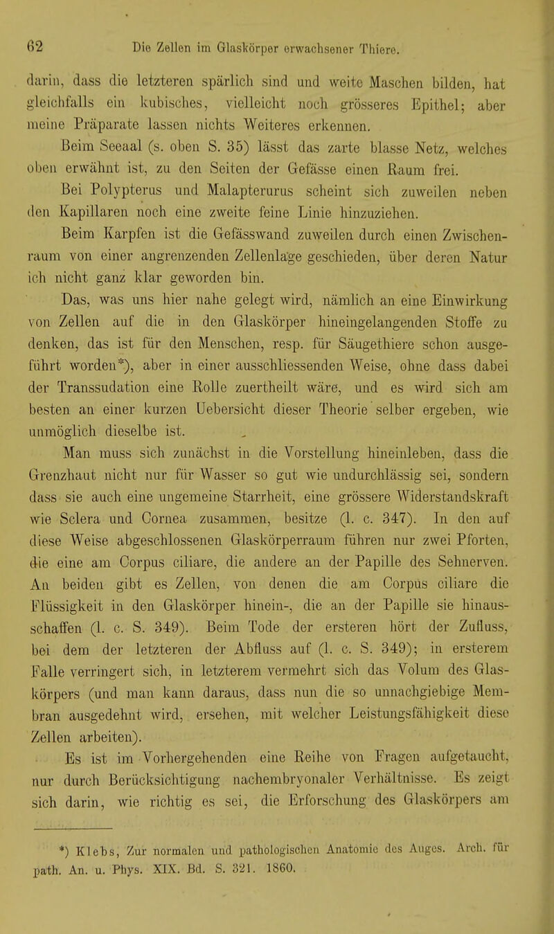 darin, dass die letzteren spärlich sind und weite Maschen bilden, hat gleichfalls ein ivubisches, vielleicht noch grösseres Epithel; aber meine Präparate lassen nichts Weiteres erkennen. Beim Seeaal (s. oben S. 35) lässt das zarte blasse Netz, welches oben erwähnt ist, zu den Seiten der Gefässe einen Raum frei. Bei Polypterus und Malapterurus scheint sich zuweilen neben den Kapillaren noch eine zweite feine Linie hinzuziehen. Beim Karpfen ist die Gefässwand zuweilen durch einen Zwischen- raum von einer angrenzenden Zellenläge geschieden, über deren Natur ich nicht ganz klar geworden bin. Das, was uns hier nahe gelegt wird, nämlich an eine Einwirkung von Zellen auf die in den Glaskörper hineingelangenden Stoffe zu denken, das ist für den Menschen, resp. für Säugethiere schon ausge- führt worden*), aber in einer ausschliessenden Weise, ohne dass dabei der Transsudation eine Holle zuertheilt wäre, und es wird sich am besten an einer kurzen Uebersicht dieser Theorie selber ergeben, wie unmöglich dieselbe ist. Man muss sich zunächst in die Vorstellung hineinleben, dass die Grenzhaut nicht nur für Wasser so gut wie undurchlässig sei, sondern dass sie auch eine ungemeine Starrheit, eine grössere Widerstandskraft wie Sclera und Cornea zusammen, besitze (1. c. 347). In den auf diese Weise abgeschlossenen Glaskörperraum führen nur zwei Pforten, die eine am Corpus ciliare, die andere an der Papille des Sehnerven. An beiden gibt es Zellen, von denen die am Corpus ciliare die Flüssigkeit in den Glaskörper hinein-, die an der Papille sie hinaus- schaffen (1. c. S. 349). Beim Tode der ersteren liört der Zufluss, bei dem der letzteren der Abfluss auf (1. c. S. 349); in ersterem Falle verringert sich, in letzterem vermehrt sich das Volum des Glas- körpers (und man kann daraus, dass nun die so unnachgiebige Mem- bran ausgedehnt wird, ersehen, mit welcher Leistungsfähigkeit diese Zellen arbeiten). Es ist im Vorliergehenden eine Reihe von Fragen aufgetaucht, nur durch Berücksichtigung nachembryonaler Verhältnisse. Es zeigt sich darin, wie richtig es sei, die Erforschung des Glaskörpers am *) Klets, Zur normalen und pathologischen Anatomie des Auges. Arch. für path. An. u. Phys. XIX. Bd. S. 321. 1860.