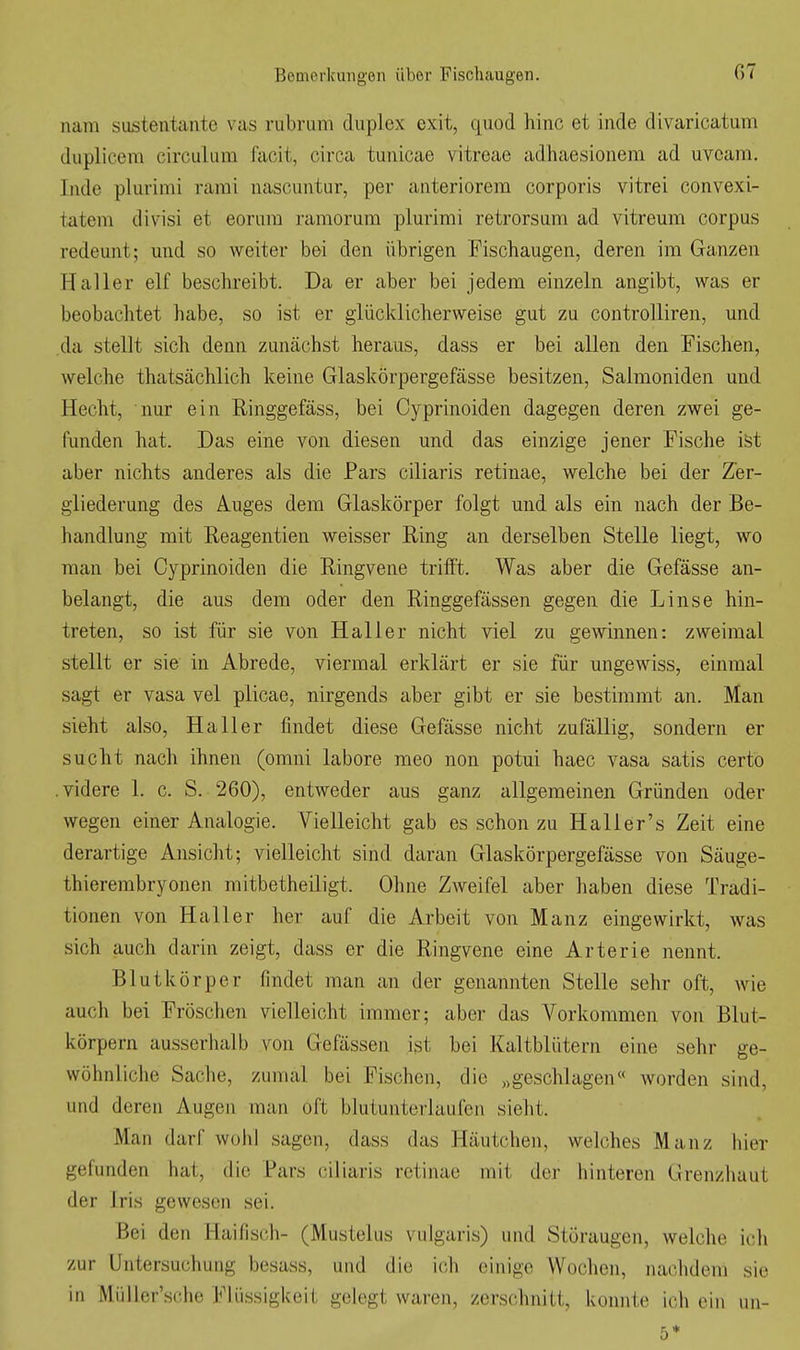 nam sustentante vas rubrum duplex exit, quod hinc et inde divaricatum duplicem circulum facit, circa tunicae vitreae adhaesionem ad uveam. Inde plurimi rarai nascuntur, per anteriorem corporis vitrei convexi- tatem divisi et eorura ramorum plurimi retrorsum ad vitreum corpus redeunt; und so weiter bei den übrigen Fischaugen, deren im Ganzen Haller elf beschreibt. Da er aber bei jedem einzeln angibt, was er beobachtet habe, so ist er glücklicherweise gut zu controlliren, und da stellt sich denn zunächst heraus, dass er bei allen den Fischen, welche thatsächlich keine Glaskörpergefässe besitzen, Salmoniden und Hecht, nur ein Ringgefäss, bei Cyprinoiden dagegen deren zwei ge- funden hat. Das eine von diesen und das einzige jener Fische ist aber nichts anderes als die Pars ciliaris retinae, welche bei der Zer- gliederung des Auges dem Glaskörper folgt und als ein nach der Be- handlung mit Reagentien weisser Ring an derselben Stelle liegt, wo man bei Cyprinoiden die Ringvene trifft. Was aber die Gefässe an- belangt, die aus dem oder den Ringgefässen gegen die Linse hin- treten, so ist für sie von Hai 1er nicht viel zu gewinnen: zweimal stellt er sie in Abrede, viermal erklärt er sie für ungewiss, einmal sagt er vasa vel plicae, nirgends aber gibt er sie bestimmt an. Man sieht also, Ha 11 er findet diese Gefässe nicht zufällig, sondern er sucht nach ihnen (omni labore meo non potui haec vasa satis certo .videre 1. c. S. 260), entweder aus ganz allgemeinen Gründen oder wegen einer Analogie. Vielleicht gab es schon zu Haller's Zeit eine derartige Ansicht; vielleicht sind daran Glaskörpergefässe von Säuge- thierembryonen mitbetheiligt. Ohne Zweifel aber haben diese Tradi- tionen von Hall er her auf die Arbeit von Manz eingewirkt, was sich auch darin zeigt, dass er die Ringvene eine Arterie nennt. Blutkörper findet man an der genannten Stelle sehr oft, wie auch bei Fröschen vielleicht immer; aber das Vorkommen von Blut- körpern ausserhalb von Gefässen ist bei Kaltblütern eine sehr ge- wöhnliche Sache, zumal bei Fischen, die „geschlagen« worden sind, und deren Augen man oft blutunterlaufen sieht. Man darf wohl sagen, dass das Häutchen, welches Manz hier gefunden hat, die Pars ciliaris retinae mit der hinteren Grenzhaut der Iris gewesen sei. Bei den Haifisch- (Mustelus vulgaris) und Störaugen, welche ich zur Untersuchung besass, und die ich einige Wochen, nachdem sie in Müller'sche Fliissigkeil gelegt waren, zerschnitt, konnte ich ein iin- 5*