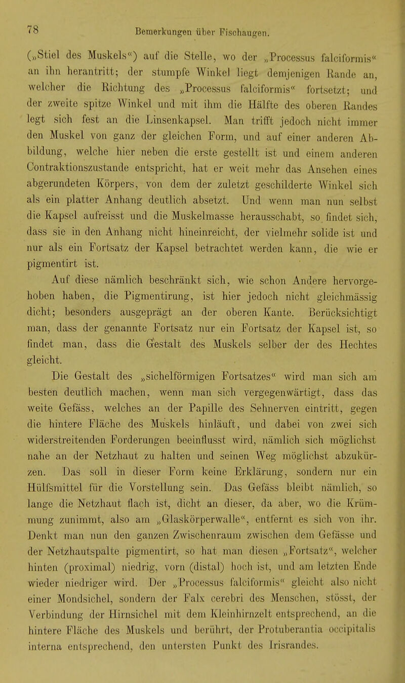 („Stiel des Muskels«) auf die Stelle, wo der »Processus falciformis« an ihn herantritt; der stumpfe Winkel liegt demjenigen Rande an, welcher die Richtung des „Processus falciformis« fortsetzt; und der zweite spitze Winkel und mit ihm die Hälfte des oberen Randes legt sich fest an die Linsenkapsel. Man trifft jedoch nicht immer den Muskel von ganz der gleichen Form, und auf einer anderen Ab- bildung, welche hier neben die erste gestellt ist und einem anderen Contraktionszustande entspricht, hat er weit mehr das Ansehen eines abgerundeten Körpers, von dem der zuletzt geschilderte Winkel sich als ein platter Anhang deutlich absetzt. Und wenn man nun selbst die Kapsel aufreisst und die Muskelmasse herausschabt, so findet sich, dass sie in den Anhang nicht hineinreicht, der vielmehr solide ist und nur als ein Fortsatz der Kapsel betrachtet werden kann, die wie er pigmentirt ist. Auf diese nämlich beschränkt sich, wie schon Andere hervorge- hoben haben, die Pigmentirung, ist hier jedoch nicht gleichmässig dicht; besonders ausgeprägt an der oberen Kante. Berücksichtigt man, dass der genannte Fortsatz nur ein Fortsatz der Kapsel ist, so findet man, dass die Gestalt des Muskels selber der des Hechtes gleicht. Die Gestalt des „sichelförmigen Fortsatzes« wird man sich am besten deutlich machen, wenn man sich vergegenwärtigt, dass das weite Gefäss, welches an der Papille des Sehnerven eintritt, gegen die hintere Fläche des Muskels hinläuft, und dabei von zwei sich widerstreitenden Forderungen beeinfiusst wird, nämlich sich möglichst nahe an der Netzhaut zu halten und seinen Weg möglichst abzukür- zen. Das soll in dieser Form keine Erklärung, sondern nur ein Hülfsmittel für die Vorstellung sein. Das Gefäss bleibt nämlich, so lange die Netzhaut flach ist, dicht an dieser, da aber, wo die Krüm- mung zunimmt, also am „Glaskörperwalle«, entfernt es sich von ihr. Denkt man nun den ganzen Zwischenraum zwischen dem Gefässe und der Netzhautspalte pigmentirt, so hat man diesen „Fortsatz, welcher hinten (proximal) niedrig, vorn (distal) hoch ist, und am letzten Ende wieder niedriger wird. Der „ Processus falciformis« gleicht also nicht einer Mondsichel, sondern der Falx cerebri des Menschen, stösst, der Verbindung der Hirnsichel mit dem Kleinhirnzelt entsprechend, an die hintere Fläche des Muskels und berührt, der Protuberantia occipitalis interna entsprechend, den untersten Punkt des Irisrandes.