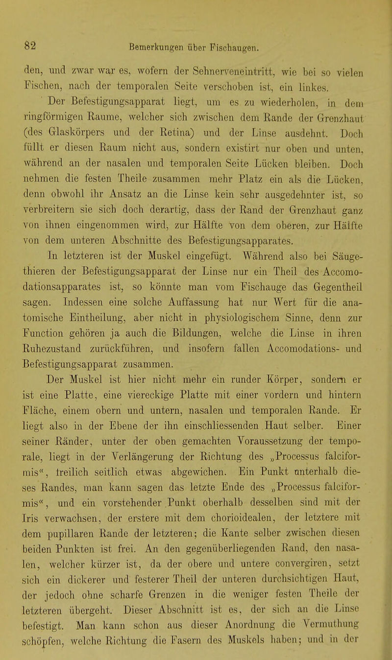 den, und zwar war es, wofern der Sehnerveneintritt, wie bei so vielen Fischen, nach der temporalen Seite verschoben ist, ein linkes. Der Befestigungsapparat liegt, um es zu wiederholen, in dem ringförmigen Räume, welcher sich zwischen dem Rande der Grenzhaut (des Glaskörpers und der Retina) und der Linse ausdehnt. Doch füllt er diesen Raum nicht aus, sondern existirt nur oben und unten, Wcährend an der nasalen und temporalen Seite Lücken bleiben. Doch nehmen die festen Theile zusammen mehr Platz ein als die Lücken, denn obwohl ihr Ansatz an die Linse kein sehr ausgedehnter ist, so verbreitern sie sich doch derartig, dass der Rand der Grenzhaut ganz von ihnen eingenommen wird, zur Hälfte von dem oberen, zur Hälfte von dem unteren Abschnitte des Befestigungsapparates. In letzteren ist der Muskel eingefügt. Während also bei Säuge- thieren der Befestigungsapparat der Linse nur ein Theil des Accomo- dationsapparates ist, so könnte man vom Eischauge das Gegentheil sagen. Indessen eine solche Auffassung hat nur Wert für die ana- tomische Eintheilung, aber nicht in physiologischem Sinne, denn zur Function gehören ja auch die Bildungen, welche die Linse in ihren Ruhezustand zurückführen, und insofern fallen Accomodations- und Befestigungsapparat zusammen. Der Muskel ist hier nicht mehr ein runder Körper, sondern er ist eine Platte, eine viereckige Platte mit einer vordem und hintern Fläche, einem obern und untern, nasalen und temporalen Rande. Er liegt also in der Ebene der ihn einschliessenden Haut selber. Einer seiner Ränder, unter der oben gemachten Voraussetzung der tempo- rale, liegt in der Verlängerung der Richtung des „Processus falcifor- rais, freilich seitlich etwas abgewichen. Ein Punkt unterhalb die- ses Randes, man kann sagen das letzte Ende des „Processus falcifor- mis, und ein vorstehender Punkt oberhalb desselben sind mit der Iris verwachsen, der erstere mit dem chorioidealen, der letztere mit dem papillären Rande der letzteren; die Kante selber zwischen diesen beiden Punkten ist frei. An den gegenüberliegenden Rand, den nasa- len, welcher kürzer ist, da der obere und untere convergiren, setzt sich ein dickerer und festerer Theil der unteren durchsichtigen Haut, der jedoch ohne scharfe Grenzen in die weniger festen Theile der letzteren übergeht. Dieser Abschnitt ist es, der sich an die Linse befestigt. Man kann schon aus dieser Anordnung die Vermuthung schöpfen, welche Richtung die Fasern dos Muskels haben; und in der