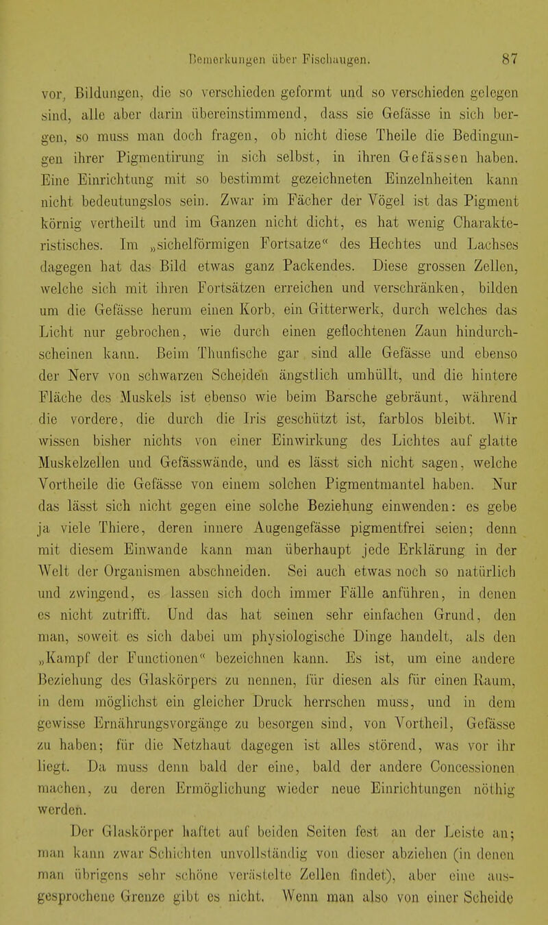 vor, Bildungen, die so verschieden gefornnt und so verschieden gelegen sind, alle aber darin übereinstimmend, dass sie Gefässe in sich ber- gen, so muss man doch fragen, ob nicht diese Theile die Bedingun- gen ihrer Pigmeutirung in sich selbst, in ihren Gefassen haben. Eine Einrichtung mit so bestimmt gezeichneten Einzelnheiten kann nicht bedeutungslos sein. Zwar im Fächer der Vögel ist das Pigment körnig vertheilt und im Ganzen nicht dicht, es hat wenig Charakte- ristisches. Im „sichelförmigen Fortsatze« des Hechtes und Lachses dagegen hat das Bild etwas ganz Packendes. Diese grossen Zellen, welche sich mit ihren Fortsätzen erreichen und verschränken, bilden um die Gefässe herum einen Korb, ein Gitterwerk, durch welches das Licht nur gebrochen, wie durch einen geflochtenen Zaun hindurch- scheinen kann. Beim Thunfische gar sind alle Gefässe und ebenso der Nerv von schwarzen Scheiden ängstlich umhüllt, und die hintere Fläche des Muskels ist ebenso wie beim Barsche gebräunt, während die vordere, die durch die Iris geschützt ist, farblos bleibt. Wir wissen bisher nichts von einer Einwirkung des Lichtes auf glatte Muskelzellen und Gefässwände, und es lässt sich nicht sagen, welche Vortheile die Gefässe von einem solchen Pigmentmantel haben. Nur das lässt sich nicht gegen eine solche Beziehung einwenden: es gebe ja viele Thiere, deren innere Augengefässe pigmentfrei seien; denn mit diesem Einwände kann man überhaupt jede Erklärung in der Welt der Organismen abschneiden. Sei auch etwas noch so natürlich und zwingend, es lassen sich doch immer Fälle anführen, in denen CS nicht zutrifft. Und das hat seinen sehr einfachen Grund, den man, soweit es sich dabei um physiologische Dinge handelt, als den „Kampf der Functionen bezeichnen kann. Es ist, um eine andere Beziehung des Glaskörpers zu nennen, für diesen als für einen Raum, in dem möglichst ein gleicher Druck herrschen muss, und in dem gewisse ErnährungsVorgänge zu besorgen sind, von Vortheil, Gefässe zu haben; für die Netzhaut dagegen ist alles störend, was vor ihr liegt. Da muss denn bald der eine, bald der andere Concessionen machen, zu deren Ermöglichung wieder neue Einrichtungen nöthig werden. Der Glaskörper haftet auf beiden Seiten fest an der Leiste an; man kann zwar Schichten unvollständig von dieser abziehen (in denen man übrigens sehr schöne veräslelte Zellen findet), aber eine aus- gesprochene Grenze gibt es nicht. Wenn man also von einer Scheide