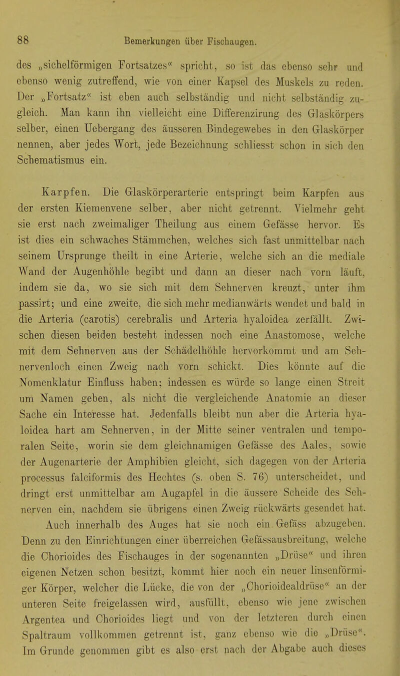 des „sichelförmigen Fortsatzes« spricht, so ist das ebenso sehr und ebenso wenig zutreffend, wie von einer Kapsel des Muskels zu reden. Der „Fortsatz« ist eben auch selbständig und nicht selbständig zu- gleich. Man kann ihn vielleicht eine Differenzirung des Glaskörpers selber, einen Uebergang des äusseren Bindegewebes in den Glaskörper nennen, aber jedes Wort, jede Bezeichnung schliesst schon in sich den Schematismus ein. Karpfen. Die Glaskörperarterie entspringt beim Karpfen aus der ersten Kiemenvene selber, aber nicht getrennt. Vielmehr geht sie erst nach zweimaliger Theilung aus einem Gefässe hervor. Es ist dies ein schwaches Stämmchen, welches sich fast unmittelbar nach seinem Ursprünge theilt in eine Arterie, welche sich an die mediale Wand der Augenhöhle begibt und dann an dieser nach vorn läuft, indem sie da, wo sie sich mit dem Sehnerven kreuzt, unter ihm passirt; und eine zweite, die sich mehr medianwärts wendet und bald in die Arteria (carotis) cerebralis und Arteria hyaloidea zerfällt. Zwi- schen diesen beiden besteht indessen noch eine Anastomose, welche mit dem Sehnerven aus der Schädelhöhle hervorkommt und am Seh- nervenloch einen Zweig nach vorn schickt. Dies könnte auf die Nomenklatur Einfluss haben; indessen es würde so lange einen Streit um Namen geben, als nicht die vergleichende Anatomie an dieser Sache ein Interesse hat. Jedenfalls bleibt nun aber die Arteria hya- loidea hart am Sehnerven, in der Mitte seiner ventralen und tempo- ralen Seite, worin sie dem gleichnamigen Gefässe des Aales, sowie der Augenarterie der Amphibien gleicht, sich dagegen von der Arteria Processus falciformis des Hechtes (s. oben S. 76) unterscheidet, und dringt erst unmittelbar am Augapfel in die äussere Scheide des Seh- nerven ein, nachdem sie übrigens einen Zweig rückwärts gesendet hat. Auch innerhalb des Auges hat sie noch ein Gefäss abzugeben. Denn zu den Einrichtungen einer überreichen Gefässausbreitung, welche die Chorioides des Fischauges in der sogenannten „Drüse und ihren eigenen Netzen schon besitzt, kommt hier noch ein neuer linsenförmi- ger Körper, welcher die Lücke, die von der „Chorioidealdrüse« an der unteren Seite freigelassen wird, ausfüllt, ebenso wie jene zwischen Argentea und Chorioides liegt und von der letzteren durch einen Spaltraum vollkommen getrennt ist, ganz ebenso wie die „Drüse. Im Grunde genommen gibt es also erst nach der Abgabe auch dieses