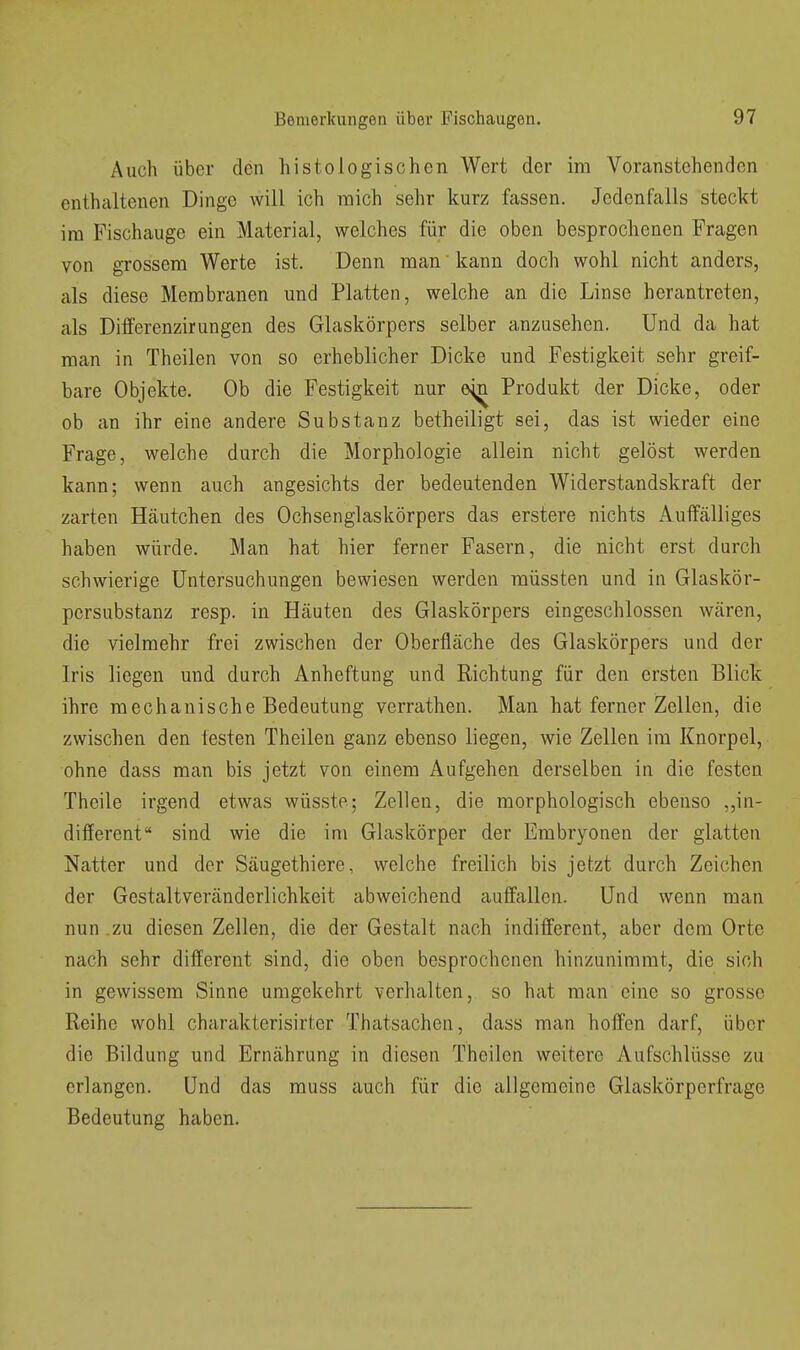 Auch über den histologischen Wert der im Voranstehenden enthaltenen Dinge will ich mich sehr kurz fassen. Jedenfalls steckt im Fischauge ein Material, welches für die oben besprochenen Fragen von grossem Werte ist. Denn man kann doch wohl nicht anders, als diese Membranen und Platten, welche an die Linse herantreten, als Differenzirungen des Glaskörpers selber anzusehen. Und da hat man in Theilen von so erheblicher Dicke und Festigkeit sehr greif- bare Objekte. Ob die Festigkeit nur ö^^ Produkt der Dicke, oder ob an ihr eine andere Substanz betheiligt sei, das ist wieder eine Frage, welche durch die Morphologie allein nicht gelöst werden kann; wenn auch angesichts der bedeutenden Widerstandskraft der zarten Häutchen des Ochsenglaskörpers das erstere nichts Auffälliges haben würde. Man hat hier ferner Fasern, die nicht erst durch schwierige Untersuchungen bewiesen werden müssten und in Glaskör- persubstanz resp. in Häuten des Glaskörpers eingeschlossen wären, die vielmehr frei zwischen der Oberfläche des Glaskörpers und der Iris liegen und durch Anheftung und Richtung für den ersten Blick ihre mechanische Bedeutung verrathen. Man hat ferner Zellen, die zwischen den testen Theilen ganz ebenso liegen, wie Zellen im Knorpel, ohne dass man bis jetzt von einem Aufgehen derselben in die festen Theile irgend etwas wüsste; Zellen, die morphologisch ebenso ,,in- different sind wie die im Glaskörper der Embryonen der glatten Natter und der Säugethiere, welche freilich bis jetzt durch Zeichen der Gestaltveränderlichkeit abweichend auffallen. Und wenn man nun .zu diesen Zellen, die der Gestalt nach indifferent, aber dem Orte nach sehr different sind, die oben besprochenen hinzunimmt, die sich in gewissem Sinne umgekehrt verhalten, so hat man eine so grosso Reihe wohl charakterisirter Thatsachen, dass man hoffen darf, über die Bildung und Ernährung in diesen Theilen weitere Aufschlüsse zu erlangen. Und das muss auch für die allgemeine Glaskörperfrage Bedeutung haben.