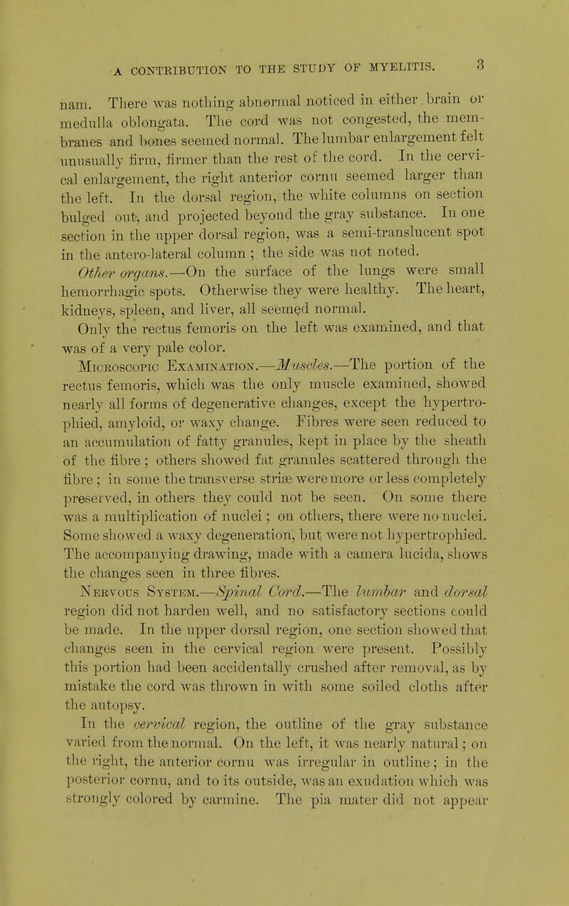 nam. There was nothing abnormal noticed in either brain or medulla oblongata. The cord was not congested, the mem- branes and bones seemed normal. The lumbar enlargement felt unusually iirm, firmer than the rest of the cord. In the cervi- cal enlargement, the right anterior cornu seemed larger than the left. In the dorsal region, the white columns on section bulged out-, and projected beyond the gray substance. In one section in the upper dorsal region, was a semi-translucent spot in the antero-lateral column ; the side was not noted. Other (yrgans.—On the surface of the lungs were small hemorrhagic spots. Otherwise they were healthy. The heart, kidneys, spleen, and liver, all seemed normal. Only the rectus femoris on the left was examined, and that was of a very pale color. Microscopic Examination.—Muscles.—The portion of the rectus femoris, which was the only muscle examined, showed nearly all forms of degenerative changes, except the hypertro- phied, amyloid, or waxy change. Fibres were seen reduced to an accumulation of fatty granules, kept in place by the sheath of the fibre ; others showed fat granules scattered through the fibre; in some the transverse striae were more or less completely preserved, in others they could not be seen. On some there was a multiplication of nuclei; on others, there were no nuclei. Some showed a waxy degeneration, but were not hypertrophied. The accompanying drawing, made with a camera lucida, shows the changes seen in three fibres. Nekvous System.—Spinal Cord.—The lumhar and dorsal region did not harden well, and no satisfactory sections could be made. In the upper dorsal region, one section showed that changes seen in the cervical region were present. Possibly this portion had been accidentally crushed after removal, as by mistake the cord was thrown in with some soiled cloths after the autopsy. In the cervical region, the outline of the gray substance varied from the normal. On the left, it was nearly natural; on the right, the anterior cornu was irregular in outline; in the posterior cornu, and to its outside, was an exudation which M'as strongly colored by carmine. The pia mater did not appear