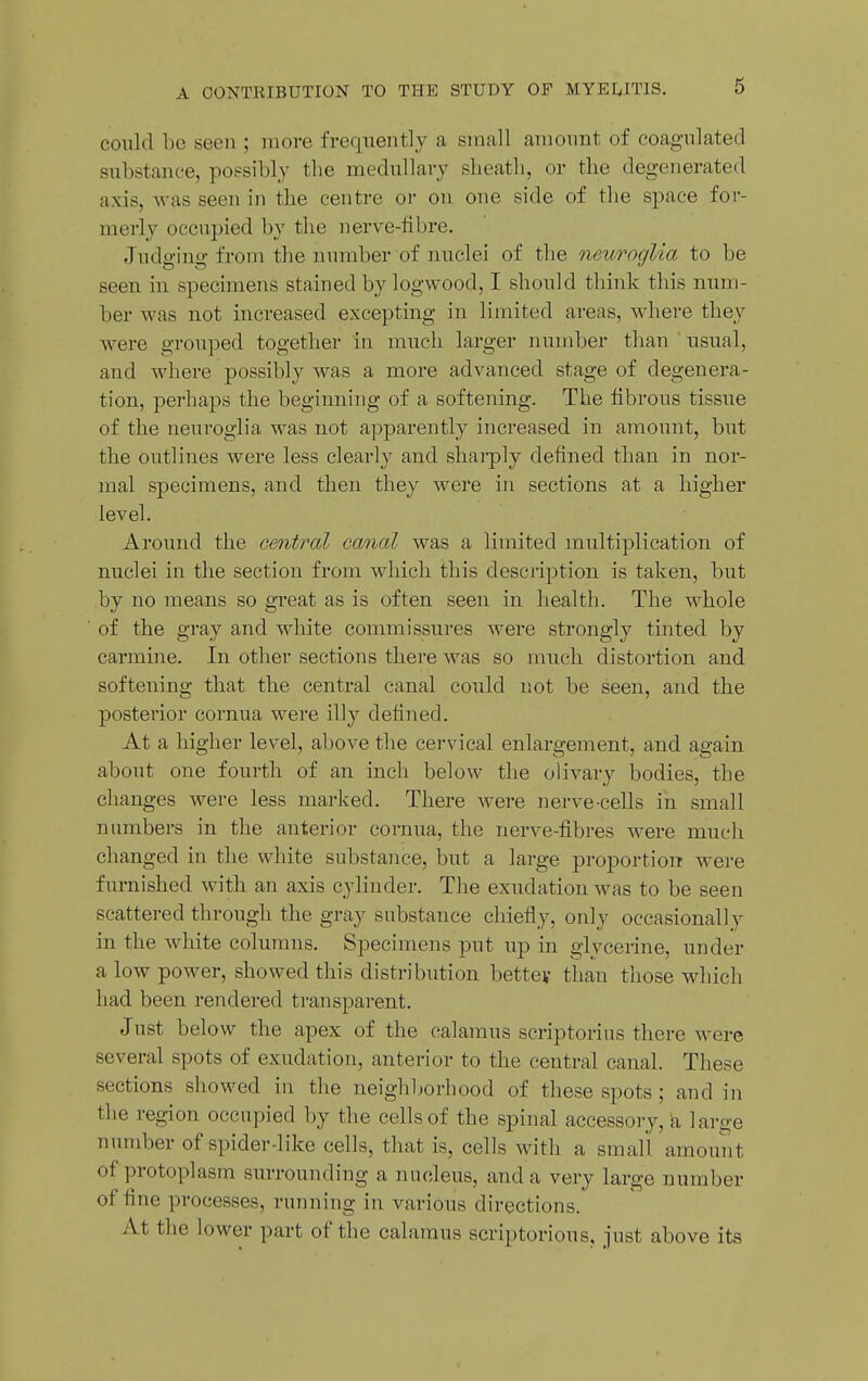 could bo seen ; more frequently a small amonnt of coagnlated substance, possibly the medullary sheath, or the degenerated axis, was seen in the centre or on one side of the space for- merly occupied by the nerve-fibre. Judging from the number of nuclei of the neuroglia to be seen in specimens stained by logwood, I should think this num- ber was not increased excepting in limited areas, where they were grouped together in much larger number than usual, and where possibly was a more advanced stage of degenera- tion, perhaps the beginning of a softening. The fibrous tissue of the neuroglia was not apparently increased in amount, but the outlines were less clearly and shai-ply defined than in nor- mal specimens, and then they were in sections at a higher level. Around the central canal was a limited multiplication of nuclei in the section from which this desciiption is taken, but by no means so great as is often seen in health. The whole of the gray and white commissures were strongly tinted by carmine. In other sections there was so much distortion and softening that the central canal could not be seen, and the posterior cornua were illy defined. At a higher level, above the cervical enlargement, and again about one fourth of an inch below the olivary bodies, the changes were less marked. There were nerve-cells in small numbers in the anterior cornua, the nerve-fibres were much changed in the white substance, but a large proportion were furnished with an axis cylinder. The exudation was to be seen scattered through the gray substance chiefly, only occasionally in the white columns. Specimens put up in glycerine, under a low power, showed this distribution bettey than those which had been rendered transparent. Just below the apex of the calamus scriptorius there were several spots of exudation, anterior to the central canal. These sections showed in the neighborhood of these spots ; and in the region occupied by the cells of the spinal accessory, 'a large number of spider-like cells, that is, cells with a small, amouiit of protoplasm surrounding a nucleus, and a very large number of fine processes, running in various directions. At the lower part of the calamus scriptorious, just above its
