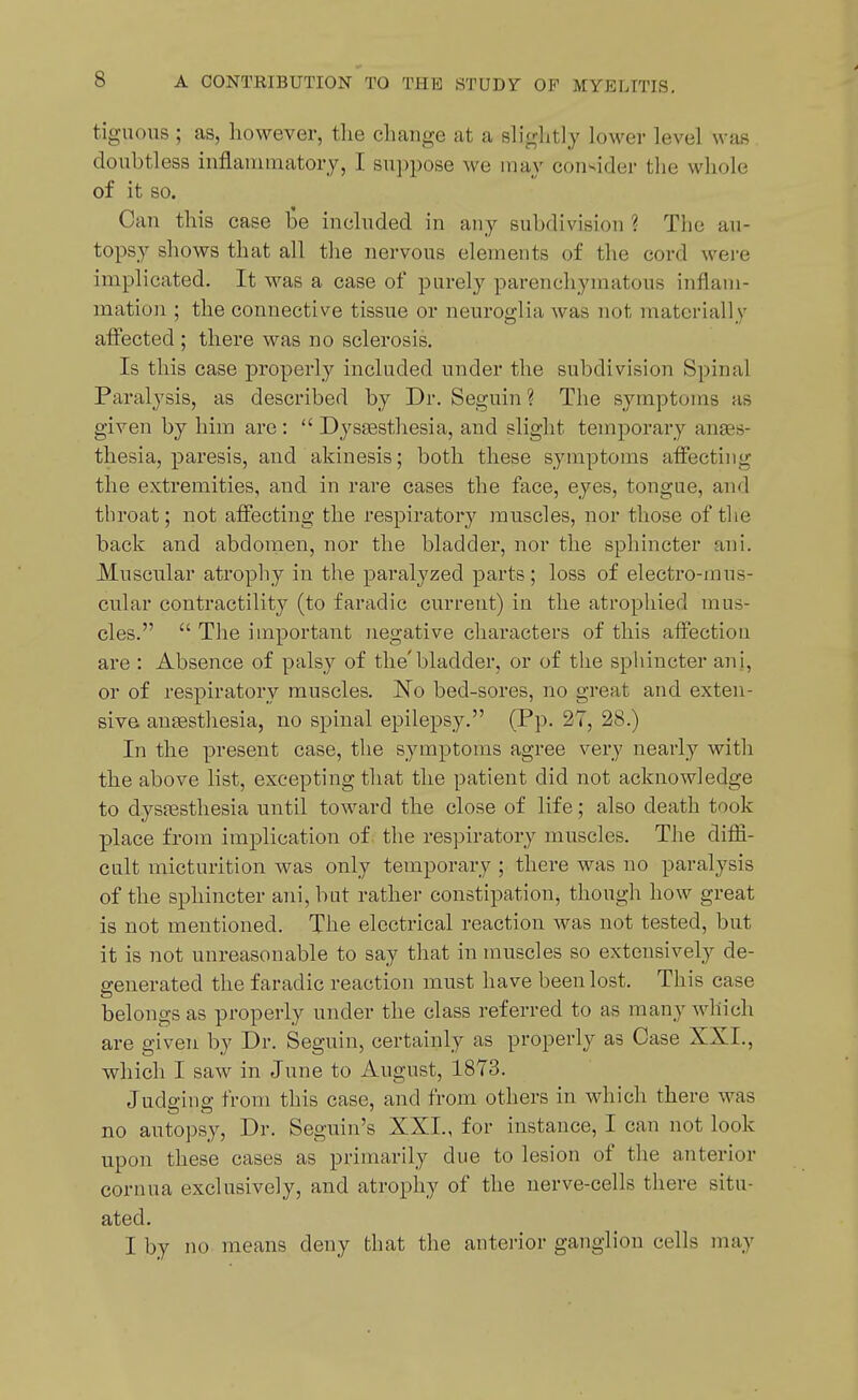tiguous ; as, however, the change at a sliglitly lower level was doubtless inflauimatory, I suppose we may consider the whole of it so. Can this case be included in any subdivision ? The au- topsy shows that all the nervous elements of the cord wei-e implicated. It was a case of purely parenchymatous inflam- mation ; the connective tissue or neuroglia was not materially affected ; there was no sclerosis. Is this case properly included under the subdivision Spinal Paralysis, as described by Dr. Seguin ? The symptoms as given by him are :  Dyssesthesia, and slight temporary anaes- thesia, paresis, and akinesis; both these symptoms affecting the extremities, and in rare cases the face, eyes, tongue, and throat; not affecting the respiratory muscles, nor those of the back and abdomen, nor the bladder, nor the sphincter ani. Muscular atrophy in the paralyzed parts; loss of electro-mus- cular contractility (to faradic current) in the atrophied mus- cles.  The important negative characters of this affection are : Absence of palsy of the'bladder, or of the sphincter ani, or of respiratory muscles. No bed-sores, no great and exten- sive anaesthesia, no spinal epilepsy. (Pp. 27, 28.) In the present case, the symptoms agree very nearly with the above list, excepting tliat the patient did not acknowledge to dysffisthesia until toward the close of life; also death took place from implication of the respiratory muscles. The diffi- cult micturition was only temporary ; there was no paralysis of the sphincter ani, but rather constipation, though how great is not mentioned. The electrical reaction was not tested, but it is not unreasonable to say that in muscles so extensively de- generated the faradic reaction must have been lost. This case belongs as properly under the class referred to as many which are given by Dr. Seguin, certainly as properly as Case XXI., which I saw in June to August, 1873. Judging from this case, and from others in which there was no autopsy, Dr. Seguin's XXL, for instance, I can not look upon these cases as primarily due to lesion of the anterior cornua exclusively, and atrophy of the nerve-cells there situ- ated. I by no means deny that the anterior ganglion cells may