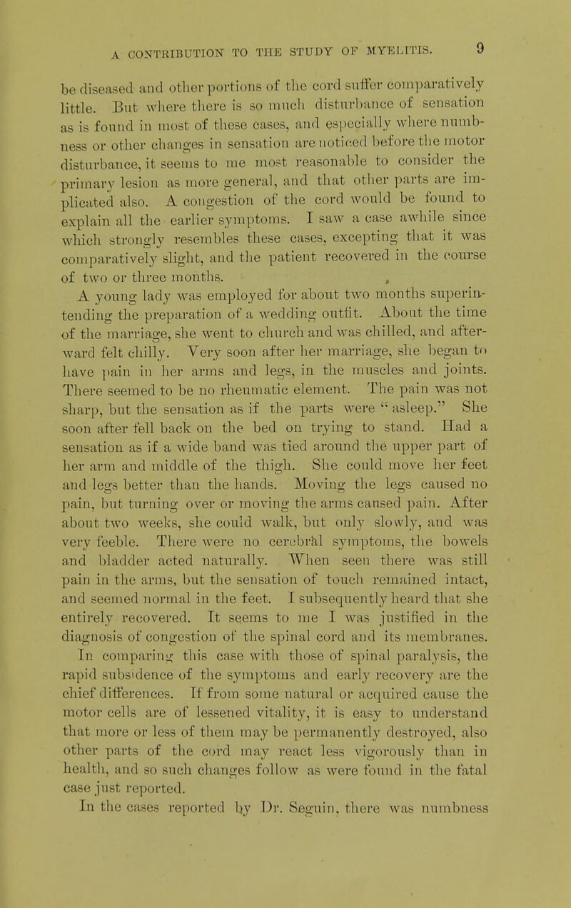 be diseased and other portions of the cord anifer comparatively little. But where there is so much disturbance of sensation as is found in most of these cases, and ^specially where numb- ness or other changes in sensation are noticed before the motor disturbance, it seems to me most reasonable to consider the primary lesion as more general, and that other parts are im- plicated also. A congestion of tiie cord would be found to explain all the earlier symptoms. I saw a case awhile since which strongly resembles these cases, excepting that it was comparatively slight, and the patient recovered in the course of two or three months. , A young lady was employed for about two months superin- tending the preparation of a wedding outfit. About the time of the marriao;e, she went to church and was chilled, and after- ward felt chilly. Yery soon after her man-iage, she began to have i)ain in her arms and legs, in the nmscles and joints. There seemed to be no rheumatic element. The pain was not sharp, but the sensation as if the parts were  asleep. She soon after fell back on the bed on trying to stand. Had a sensation as if a wide band was tied around the upper part of her arm and middle of the thigh. She could move her feet and leo-s better than the hands. Movino- the legs caused no j)ain, but turning over or moving the arms caused pain. After about two weeks, she could wallv, but only slowly, and was very feeble. Tliere were no cercbrhl symptoms, the bowels and bladder acted naturally. When seen there was still pain in the arms, but the sensation of touch remained intact, and seemed normal in the feet. I subsequently heard that she entirely recovered. It seems to me I was justified in the diagnosis of congestion of the spinal cord and its membranes. In comparing this case with those of spinal paralysis, the rapid subsidence of the symptoms and early recovery are the chief differences. If from some natural or acquii'ed cause the motor cells are of lessened vitality, it is easy to understand that more or less of them may be permanently destroyed, also other parts of the ccu'd may react less vigorously than in healtli, and so such changes follow as were found in the fatal case just reported. In tl le cases reported by Dr. Seguin. there was numbness