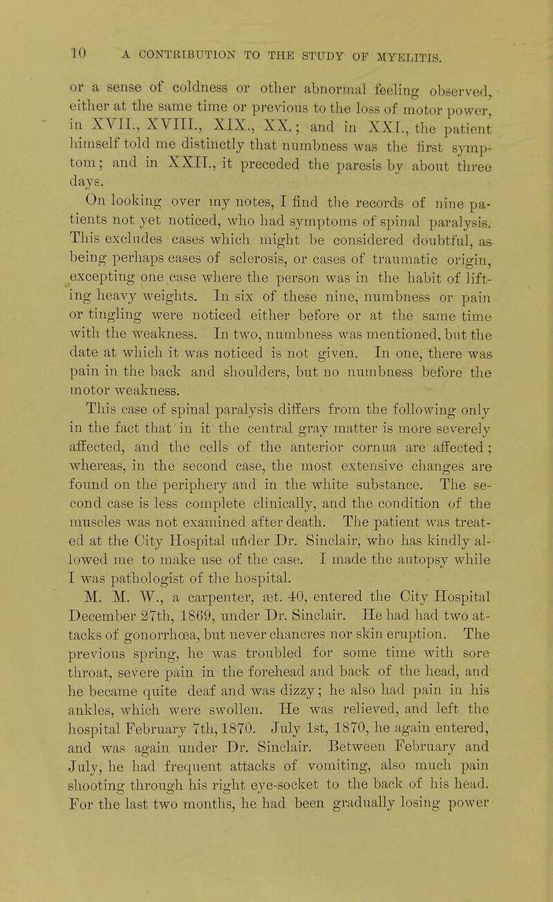 or a sense of coldness or other abnormal feeling observed, either at the same time or pi-evious to the loss of motor power, in XVII., XVIII., XIX., XX.; and in XXL, the patient himself told me distinctly that numbness was the first symp- tom; and in XXII., it preceded the paresis by about three days. On looking over my notes, I find the records of nine pa- tients not yet noticed, who had symptoms of spinal paralysis. This excludes cases which might be considered doubtful, as being perhaps cases of sclerosis, or cases of traumatic origin, excepting one ca,se where the person was in the habit of lift- ing heavy weights. In six of these nine, numbness or pain or tingling were noticed either before or at th.e same time with the weakness. In two, numbness was mentioned, but the date at which it was noticed is not given. In one, there was pain in the back and shoulders, but no numbness before the motor weakness. This case of spinal paralysis differs from the following only in the fact that'in it the central gray matter is more severely affected, and the cells of the anterior cornua are affected; whereas, in the second case, the most extensive changes are found on the periphery and in the white substance. The se- cond case is less complete clinically, and the condition of the muscles was not examined after death. The patient was treat- ed at the City Hospital uAder Dr. Sinclair, who has kindly al- lowed me to make use of the case. I made the autopsy while I was pathologist of the hospital. M. M. W., a carpenter, set. 40, entered the City Hospital December 2Yth, 1869, imder Dr. Sinclair. He had had two at- tacks of gonorrhoea, but never chancres nor skin eruption. The previous spring, he was troubled for some time with sore throat, severe pain in the forehead and back of the head, and he became quite deaf and was dizzy; he also had pain in his ankles, which were swollen. He was relieved, and left the hospital February Tth, 1870. July 1st, 1870, he again entered, and was. again under Dr. Sinclair. Between February and July, he had frequent attacks of vomiting, also much pain shooting through his right eye-socket to the back of his head. For the last two months, he had been gradually losing power