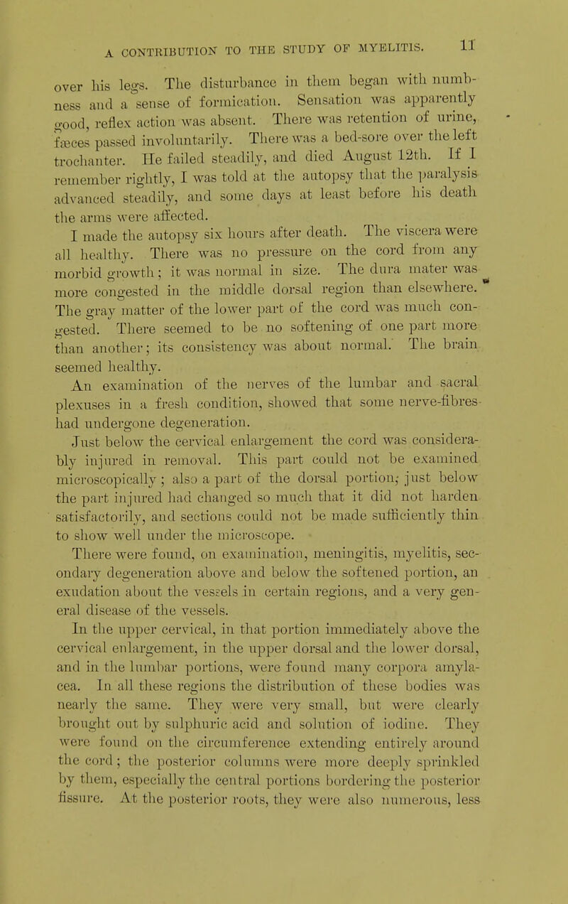 over his legs. The disturbance in them began with numb- ness and a^sense of formication. Sensation was apparently good, reflex action was absent. There was retention of urine, fjBces passed involuntarily. There was a bed-sore over the left trochanter. He failed steadily, and died August 12th. If 1 remember rightly, I was told at the autopsy that the jjaralysis advanced steadily, and some days at least before his death the arms were affected. I made the autopsy six hours after death. The viscera were all healthy. There was no pressure on the cord from any morbid growth ; it was normal in size. The dura mater was more congested in the middle dorsal region than elsewhere. The gray matter of the lower part of the cord was much con- gested. There seemed to be no softening of one part more than another; its consistency was about normal.' The brain seemed healthy. An examination of the nerves of the lumbar and sacral plexuses in a fresh condition, showed that some nerve-fibres- had undergone degeneration. Just below the cervical enlargement the cord was considera- bly injured in removal. This part could not be examined microscopically; also a part of the dorsal portion,-just below the part injured had changed so much that it did not harden satisfactorily, and sections could not be made sufficiently thin to show well under the microscope. There were found, on examination, meningitis, myelitis, sec- ondary degeneration above and below the softened portion, an exudation about the vessels in certain regions, and a very gen- eral disease of the vessels. In the upper cervical, in that portion immediately above the cervical enlargement, in the upper dorsal and the lower dorsal, and in the lumbar portions, were found many corpora amyla- cea. In all these regions the distribution of these bodies was nearly the same. They were very small, but were clearly brought out by sulphuric acid and solution of iodine. They were found on the circumference extending entirely around the cord ; the posterior colunms were more deeply sprinkled by them, especially the central portions bordering the posterior fissure. At the posterior roots, they were also numerous, less