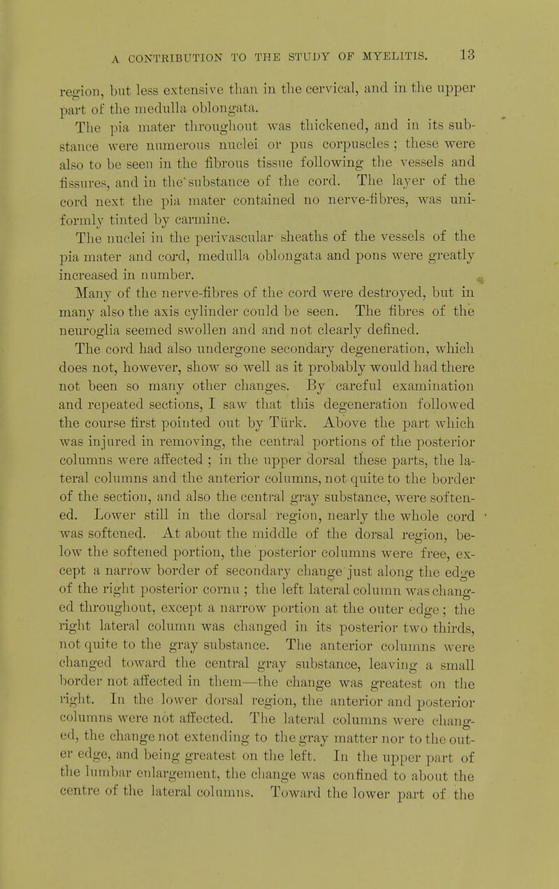 reo-ion, but less extensive than in the cervical, and in the ujiper part of the niednlla oblongata. The pia mater throughout was thickened, and in its sub- stance were nmnerous nuclei or pns corpuscles ; these were also to be seen in the fibrous tissue following the vessels and fissures, and in the substance of the cord. The layer of the cord next the pia mater contained no nerve-fibres, was uni- formly tinted by carmine. The nuclei in the perivascular sheaths of the vessels of the pia mater and cord, medulla oblongata and pons were greatly increased in number. Many of the nerve-fibres of the cord were destroyed, but in many also the axis cylinder could be seen. The fibres of the neuroglia seemed swollen and and not clearly defined. The cord had also undergone secondary degeneration, which does not, however, show so well as it probably would had there not been so many other changes. By careful examination and repeated sections, I saw that this degeneration followed the course first pointed out by Tiirk. Above the part which was injured in removing, the central portions of the posterior columns were affected ; in the upper dorsal these parts, the la- teral columns and the anterior columns, not quite to the border of the section, and also the central gray substance, were soften- ed. Lower still in the dorsal region, nearly the whole cord was softened. At about the middle of the dorsal region, be- low the softened portion, the posterior columns were free, ex- cept a narrow border of secondary change just along the edge of the right posterior cornu ; the left lateral column was chang- ed throughout, except a narrow portion at the outer edge; the right lateral column was changed in its posterior two thirds, not quite to the gray substance. The anterior columns were changed toward the central gray substance, leaving a small border not afi'ected in them—the change was greatest on tlie i-iglit. In the lower dorsal region, the anterior and posterior columns were not afliected. The lateral columns were chang- ed, the change not extending to the gray matter nor to the out- er edge, and being greatest on the left. In the upper part of the lumbar enlargement, the cliange was confined to about the centre of the lateral colnmns. Toward the lower part of the