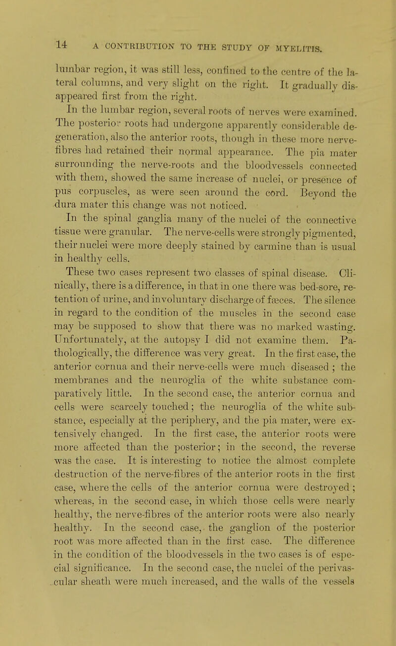 lumbar region, it was still less, coutined to the centre of the la- teral columns, and very slight on the rig]it. It gradually dis- appeared first from the right. In the lumbar region, several roots of nerves were examined. The posterior roots had undergone apparently eouBiderable de- generation, also the anterior roots, though in these more nerve- libres had retained their nprmal appearance. The pia mater surrounding the nerve-roots and the bloodvessels connected with them, shoM^ed the same increase of nuclei, or pi-esence of pus corpuscles, as were seen around the cord. Beyond the dura mater this change was not noticed. In the spinal ganglia many of the nuclei of the connective tissue were granular. The nerve-cells were strongly pigmented, their nuclei were more deeply stained by carmine than is usual in healthy cells. These two cases represent two classes of spinal disease. Cli- nically, there is a difEerence, in that in one there was bed-sore, re- tention of urine, and involuntary discharge of faeces. The silence in regard to the condition of the muscles in the second case may be supposed to show that there was no marked wasting. Unfortunately, at the autopsy I did not examine them. Pa- thologically, the difference was very great. In the first case, the anterior cornua and their nerve-cells were much diseased ; the membranes and the neuroglia of the white substance com- paratively little. In the second case, the anterior cornua and cells were scarcely touched; the neuroglia of the white sub- stance, especially at the periphery, and the pia mater, were ex- tensively changed. In the first case, the anterior roots were more affected than the j^osterior; in the second, the reverse was the case. It is interesting to notice the almost complete destruction of the nerve-fibres of the anterior roots in the first case, where the cells of the anterior cornua were destroyed ; whereas, in the second case, in which those cells were nearly healthy, the nerve-fibres of the anterior roots were also nearly healthy. In the second case,- the ganglion of the posterior root was more affected than in the first case. The difference in the condition of the bloodvessels in the two cases is of espe- cial significance. In the second case, the nuclei of the j^erivas- cular sheath were much increased, and the walls of the vessels