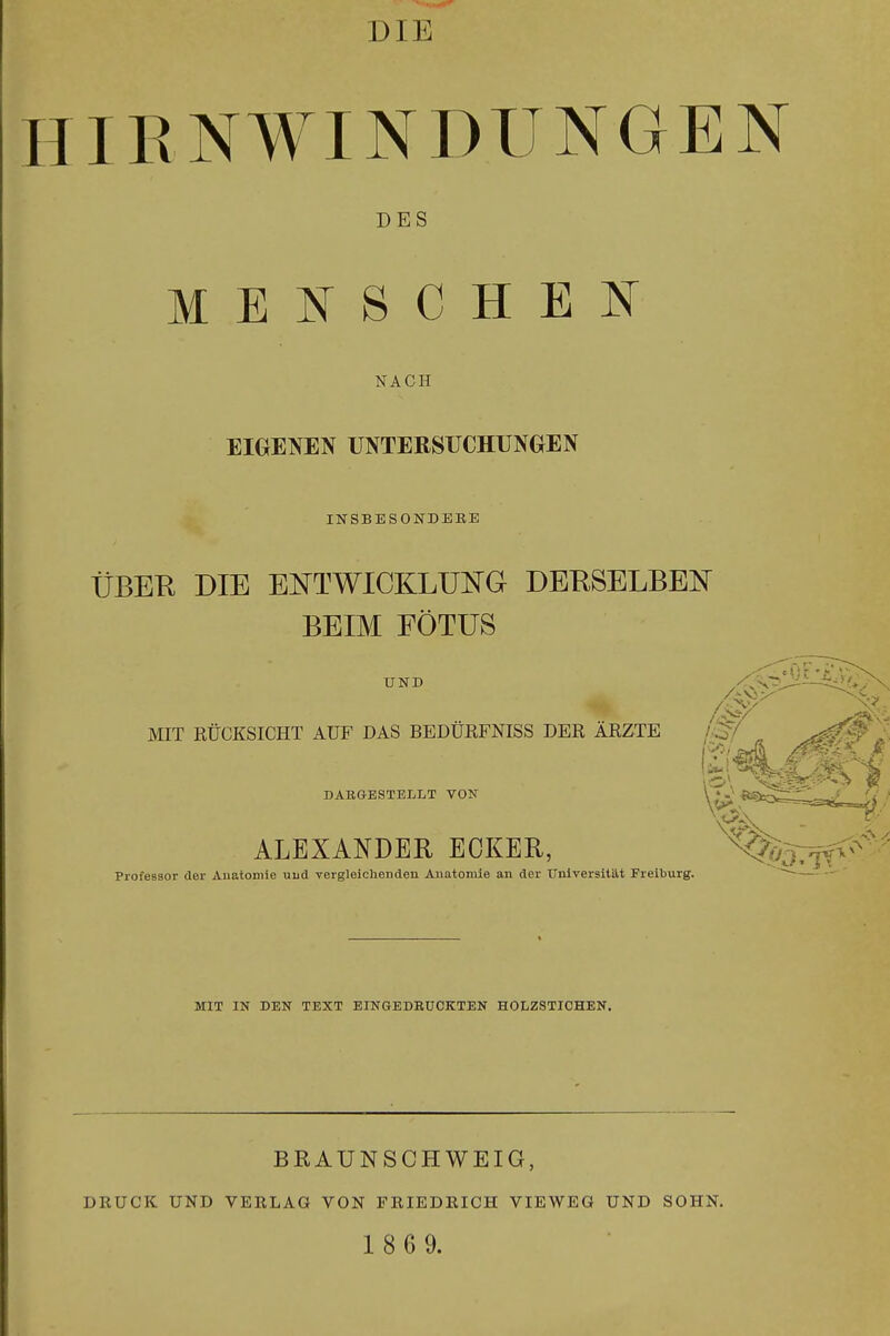 HIRNWINDUNGEN DES MENSCHEN NACH EIGENEN UNTERSUCHUNGEN INSBESONDERE ÜBER DIE EIsTTWICKLUNG DERSELBEN BEIM FÖTUS UND MIT RÜCKSICHT AUF DAS BBDÜRFNISS DER ÄRZTE ^ ^^^^l DARGESTELLT VON ALEXANDER ECKER, Professor der Anatomie uud vergleichenden Anatomie an der Universität Freiburg. MIT IN DEN TEXT EINGEDRUCKTEN HOLZSTICHEN. BRAUNSOHWEIG, DRÜCK UND VERLAG VON FRIEDRICH VIEWEG UND SOHN. 1 8 6 9.