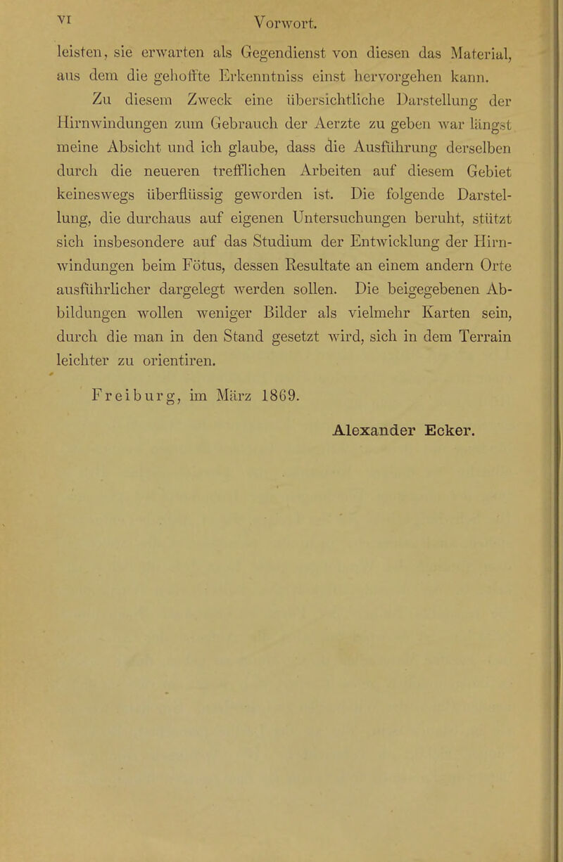 Vorwort. leisten, sie erwarten als Gegendienst von diesen das Material, aus dem die gehoffte Erkenntniss einst hervorgehen kann. Zu diesem Zweck eine übersichtliche Darstellung der Hirnwindungen zum Gebrauch der Aerzte zu geben war längst meine Absicht und ich glaube, dass die Ausführung derselben durch die neueren trefflichen Arbeiten auf diesem Gebiet keineswegs überflüssig geworden ist. Die folgende Darstel- lung, die durchaus auf eigenen Untersuchungen beruht, stützt sich insbesondere auf das Studium der Entwicklung der Hirn- windungen beim Fötus, dessen Resultate an einem andern Orte ausführlicher dargelegt werden sollen. Die beigegebenen Ab- bildungen wollen weniger Bilder als vielmehr Karten sein, durch die man in den Stand gesetzt wird, sich in dem Terrain leichter zu orientiren. Frei bürg, im März 1869. Alexander Ecker.