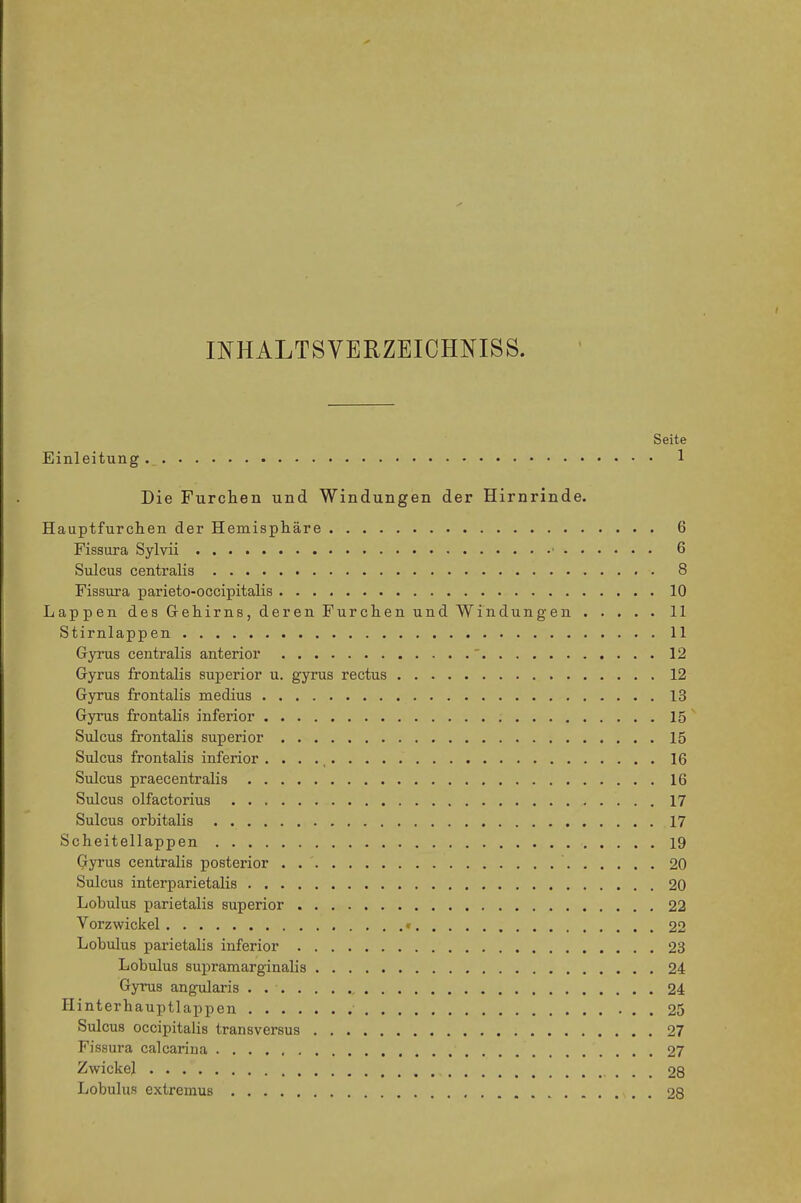 INHALTSVERZEIOHNISS. Seite Einleitung 1 Die Furchen und Windungen der Hirnrinde. Hauptfurchen der Hemisphäre 6 Fisaura Sylvii ■ 6 Sulcus centralis 8 Fissura parieto-occipitalis 10 Lappen des Gehirns, deren Furchen und Windungen 11 Stirnlappen 11 Gyrus centralis anterior ' 12 Gyrus frontalis superior u. gyrus rectus 12 Gyrus frontalis medius 13 Gyrus frontalis inferior 15 Siücus frontalis superior 15 Sulcus frontalis inferior . • . ., 16 Sulcus praecentralis 16 Sulcus olfactorius 17 Sulcus orbitalis 17 Scheitellappen 19 Gyrus centralis posterior 20 Sulcus interparietalis 20 Lobulus parietalis superior 22 Vorzwickel • 22 Lobulus parietalis inferior 23 Lobulus supramarginalis 24 Gyrus angularis 24 Hinterhauptlappen 25 Sulcus occipitalis transversus 27 Fissura calcarina 27 Zwickel 28 Lobulus extremus 28